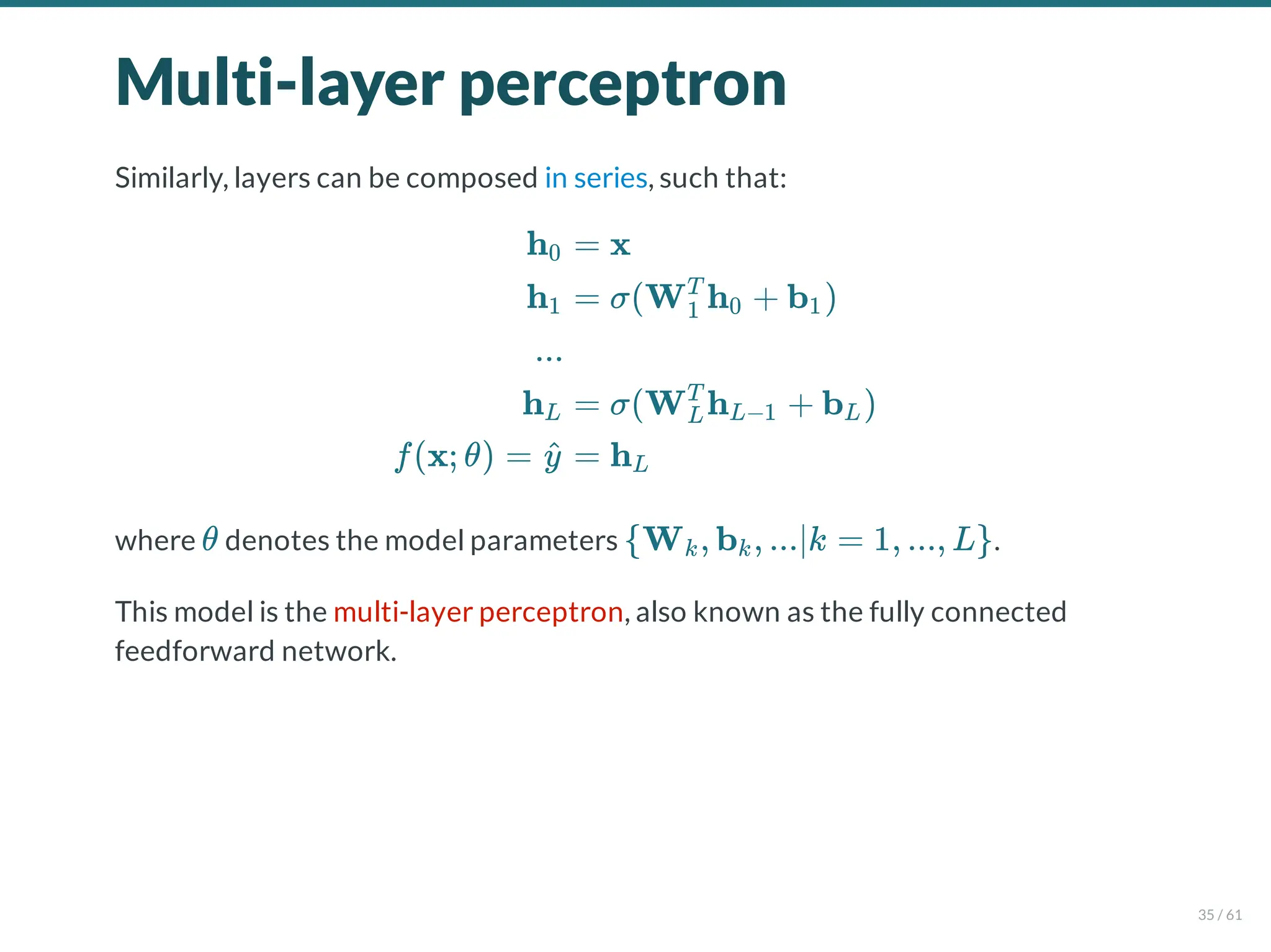 Multi-layer perceptron
Similarly, layers can be composed in series, such that:
where denotes the model parameters .
This model is the multi-layer perceptron, also known as the fully connected
feedforward network.
h0
h1
...
hL
f(x; θ) = y
^
= x
= σ(W h + b )
1
T
0 1
= σ(W h + b )
L
T
L−1 L
= hL
θ {W , b , ...∣k = 1, ..., L}
k k
35 / 61
 