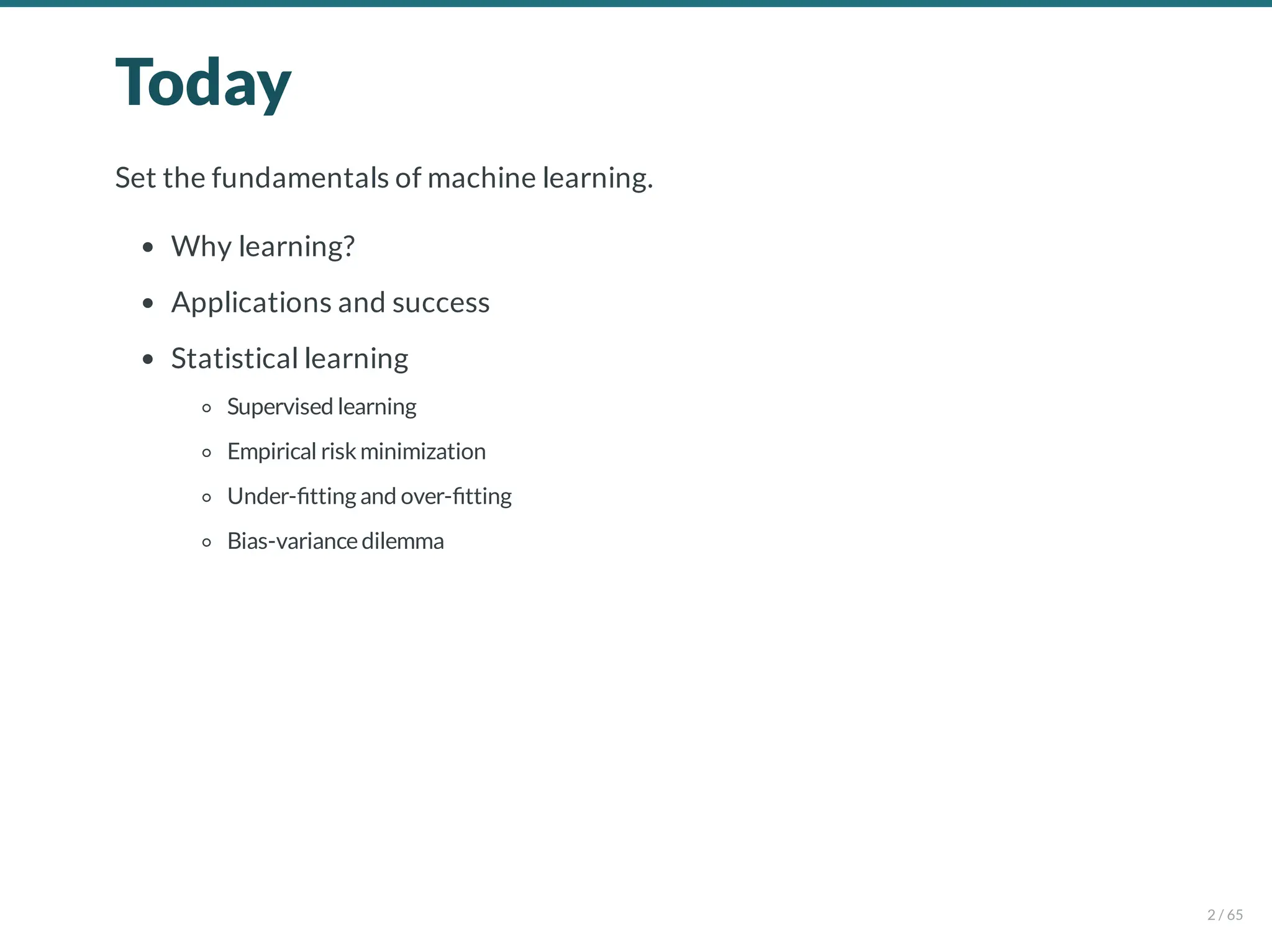 Today
Set the fundamentals of machine learning.
Why learning?
Applications and success
Statistical learning
Supervised learning
Empirical riskminimization
Under- tting and over- tting
Bias-variancedilemma
2 / 65
 