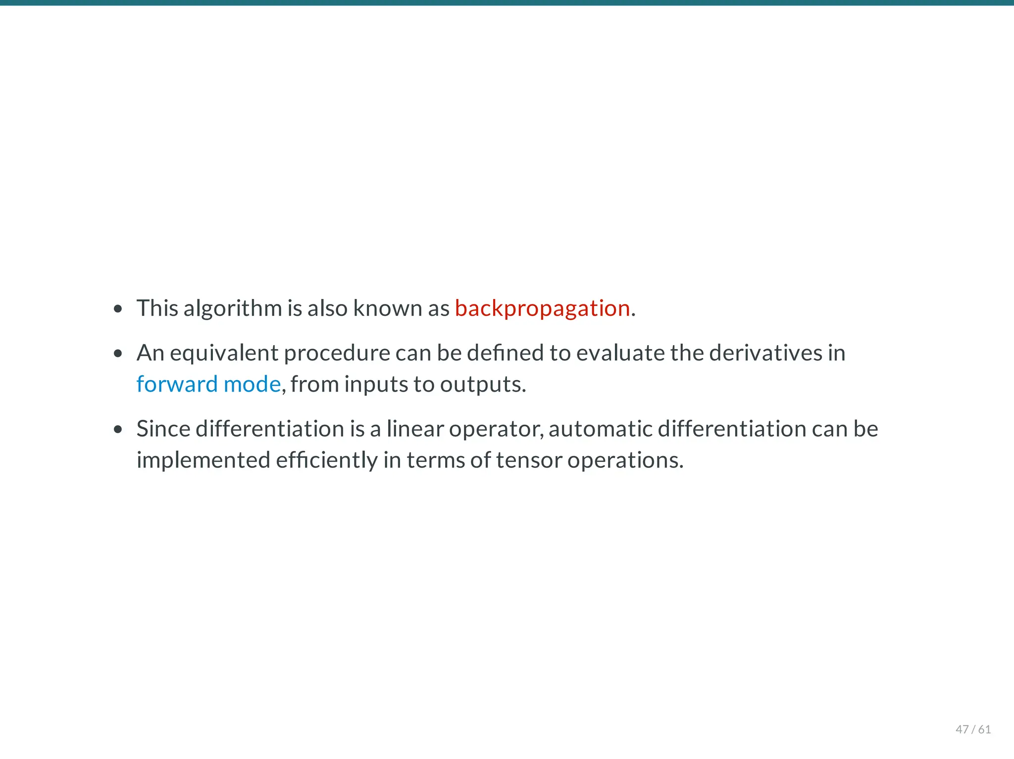 This algorithm is also known as backpropagation.
An equivalent procedure can be de ned to evaluate the derivatives in
forward mode, from inputs to outputs.
Since differentiation is a linear operator, automatic differentiation can be
implemented ef ciently in terms of tensor operations.
47 / 61
 