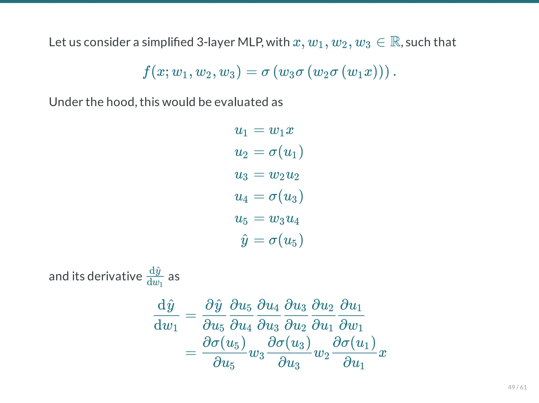 Let us consider a simpli ed 3-layer MLP, with , such that
Under the hood, this would be evaluated as
and its derivative as
x, w , w , w ∈ R
1 2 3
f(x; w , w , w ) = σ w σ w σ w x .
1 2 3 ( 3 ( 2 ( 1 )))
u1
u2
u3
u4
u5
y
^
= w x
1
= σ(u )
1
= w u
2 2
= σ(u )
3
= w u
3 4
= σ(u )
5
dw1
dy
^
dw1
dy
^
=
∂u5
∂y
^
∂u4
∂u5
∂u3
∂u4
∂u2
∂u3
∂u1
∂u2
∂w1
∂u1
= w w x
∂u5
∂σ(u )
5
3
∂u3
∂σ(u )
3
2
∂u1
∂σ(u )
1
49 / 61
 