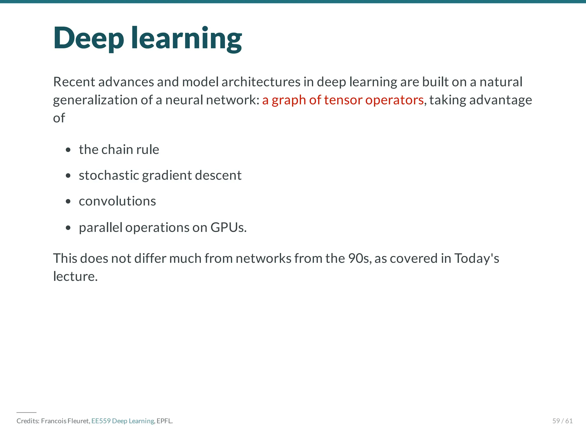 Deep learning
Recent advances and model architectures in deep learning are built on a natural
generalization of a neural network: a graph of tensor operators, taking advantage
of
the chain rule
stochastic gradient descent
convolutions
parallel operations on GPUs.
This does not differ much from networks from the 90s, as covered in Today's
lecture.
―――
Credits: Francois Fleuret, EE559 Deep Learning, EPFL. 59 / 61
 