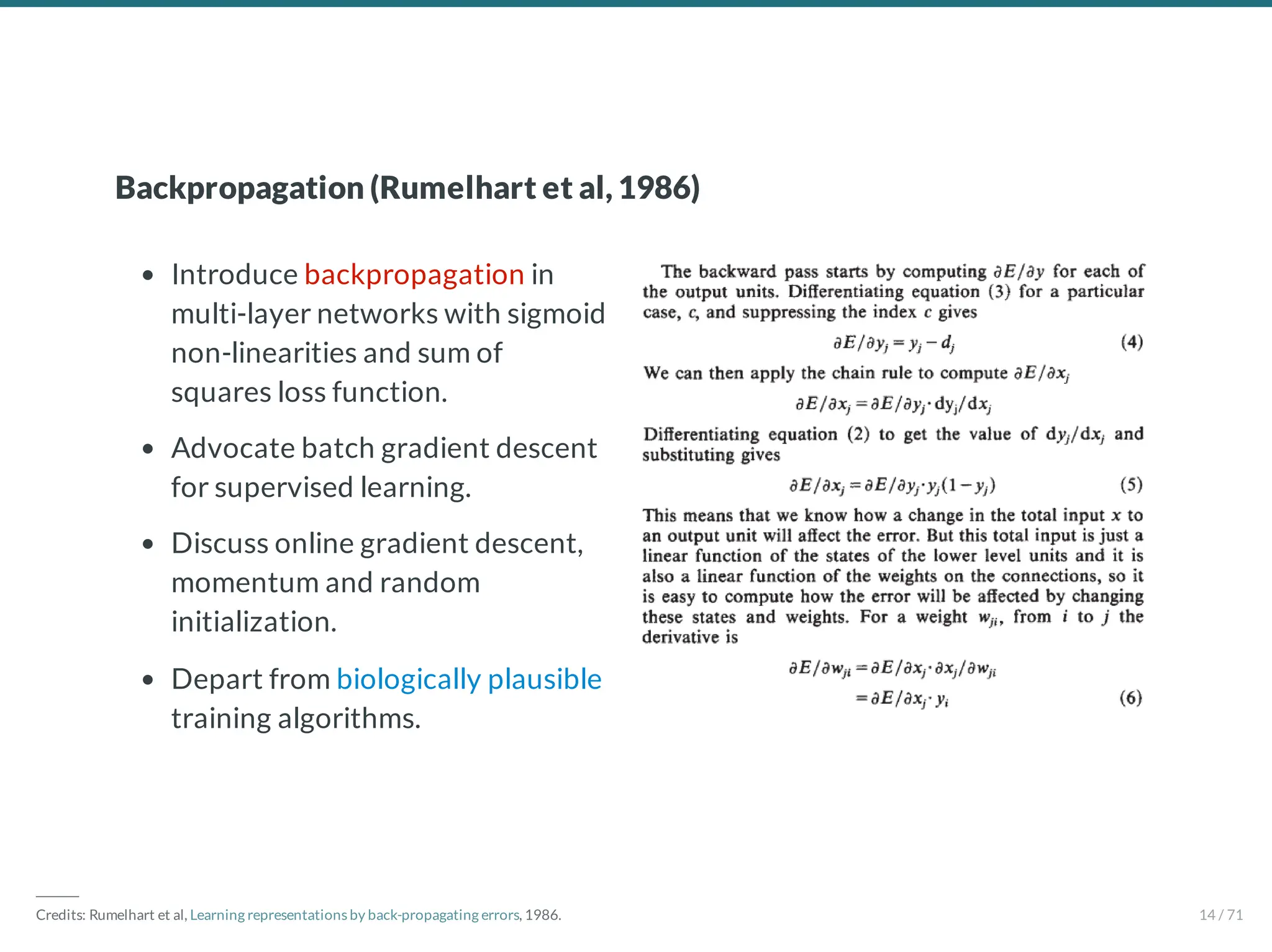 Introduce backpropagation in
multi-layer networks with sigmoid
non-linearities and sum of
squares loss function.
Advocate batch gradient descent
for supervised learning.
Discuss online gradient descent,
momentum and random
initialization.
Depart from biologically plausible
training algorithms.
Backpropagation (Rumelhart et al, 1986)
―――
Credits: Rumelhart et al, Learning representations by back-propagating errors, 1986. 14 / 71
 