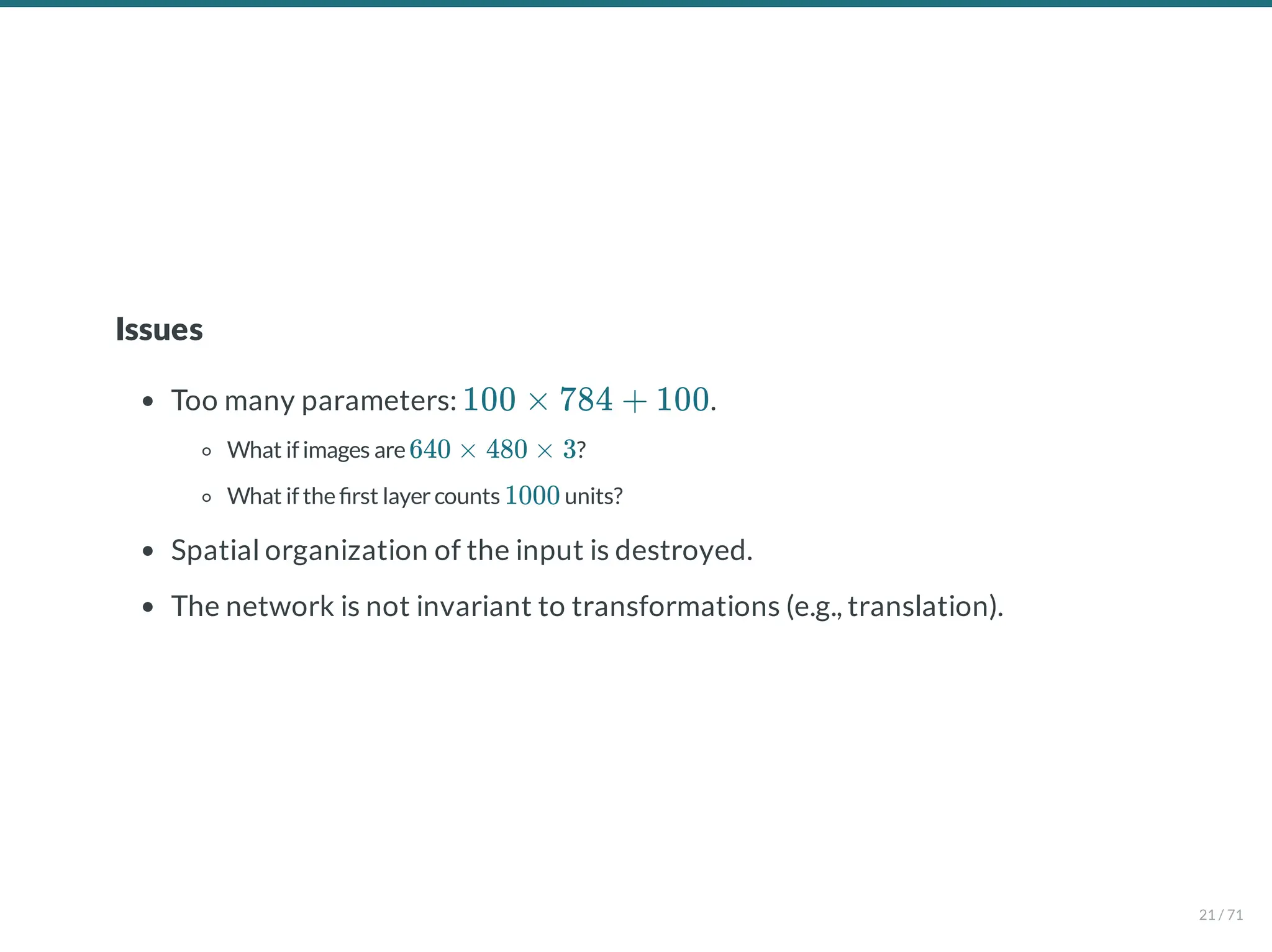 Issues
Too many parameters: .
What if images are ?
What if the rst layercounts units?
Spatial organization of the input is destroyed.
The network is not invariant to transformations (e.g., translation).
100 × 784 + 100
640 × 480 × 3
1000
21 / 71
 