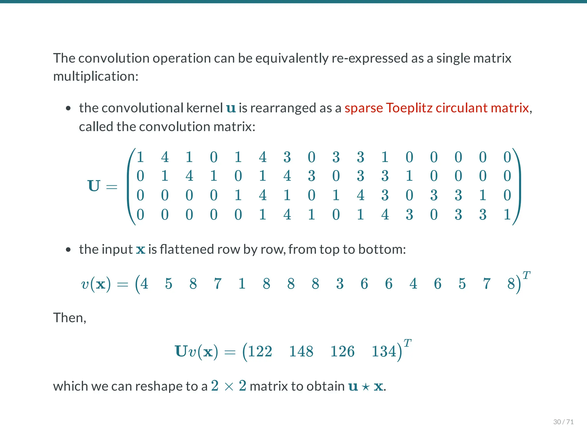The convolution operation can be equivalently re-expressed as a single matrix
multiplication:
the convolutional kernel is rearranged as a sparse Toeplitz circulant matrix,
called the convolution matrix:
the input is attened row by row, from top to bottom:
Then,
which we can reshape to a matrix to obtain .
u
U =
⎝
⎜
⎜
⎛1
0
0
0
4
1
0
0
1
4
0
0
0
1
0
0
1
0
1
0
4
1
4
1
3
4
1
4
0
3
0
1
3
0
1
0
3
3
4
1
1
3
3
4
0
1
0
3
0
0
3
0
0
0
3
3
0
0
1
3
0
0
0
1⎠
⎟
⎟
⎞
x
v(x) = (4 5 8 7 1 8 8 8 3 6 6 4 6 5 7 8)
T
Uv(x) = (122 148 126 134)
T
2 × 2 u ⋆ x
30 / 71
 