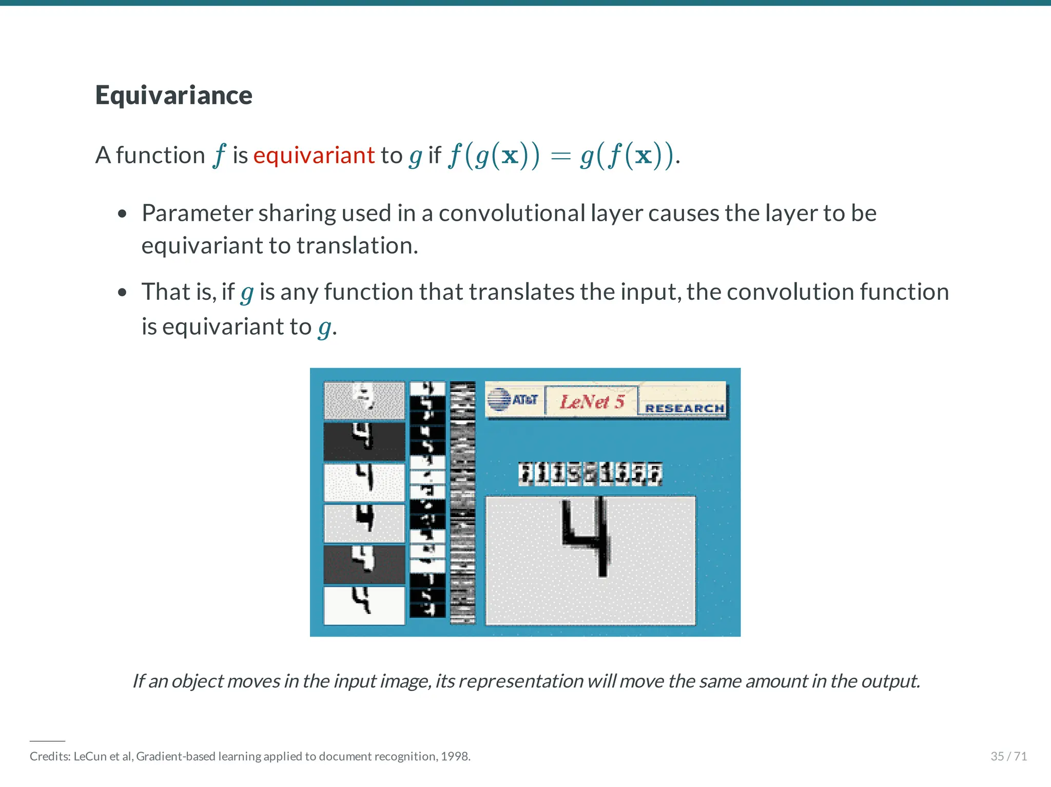 Equivariance
A function is equivariant to if .
Parameter sharing used in a convolutional layer causes the layer to be
equivariant to translation.
That is, if is any function that translates the input, the convolution function
is equivariant to .
If an object moves in the input image,its representation will move the same amount in the output.
f g f(g(x)) = g(f(x))
g
g
―――
Credits: LeCun et al, Gradient-based learning applied to document recognition, 1998. 35 / 71
 