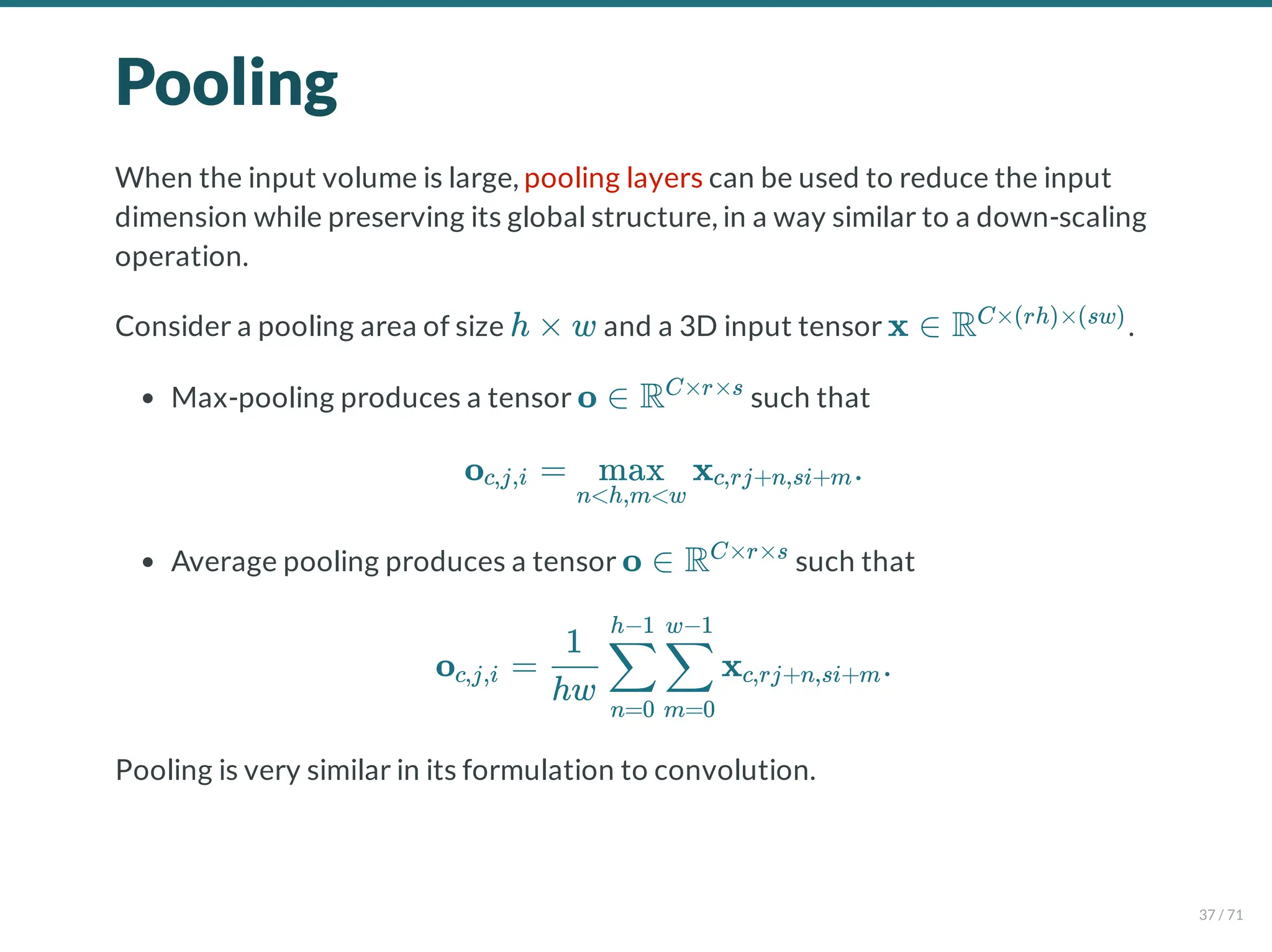 Pooling
When the input volume is large, pooling layers can be used to reduce the input
dimension while preserving its global structure, in a way similar to a down-scaling
operation.
Consider a pooling area of size and a 3D input tensor .
Max-pooling produces a tensor such that
Average pooling produces a tensor such that
Pooling is very similar in its formulation to convolution.
h × w x ∈ RC×(rh)×(sw)
o ∈ RC×r×s
o = x .
c,j,i
n<h,m<w
max c,rj+n,si+m
o ∈ RC×r×s
o = x .
c,j,i
hw
1
n=0
∑
h−1
m=0
∑
w−1
c,rj+n,si+m
37 / 71
 