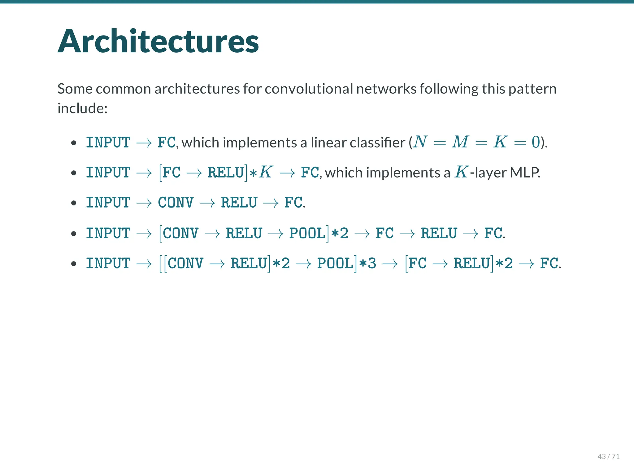 Architectures
Some common architectures for convolutional networks following this pattern
include:
, which implements a linear classi er ( ).
, which implements a -layer MLP.
.
.
.
INPUT → FC N = M = K = 0
INPUT → [FC → RELU]∗K → FC K
INPUT → CONV → RELU → FC
INPUT → [CONV → RELU → POOL]*2 → FC → RELU → FC
INPUT → [[CONV → RELU]*2 → POOL]*3 → [FC → RELU]*2 → FC
43 / 71
 