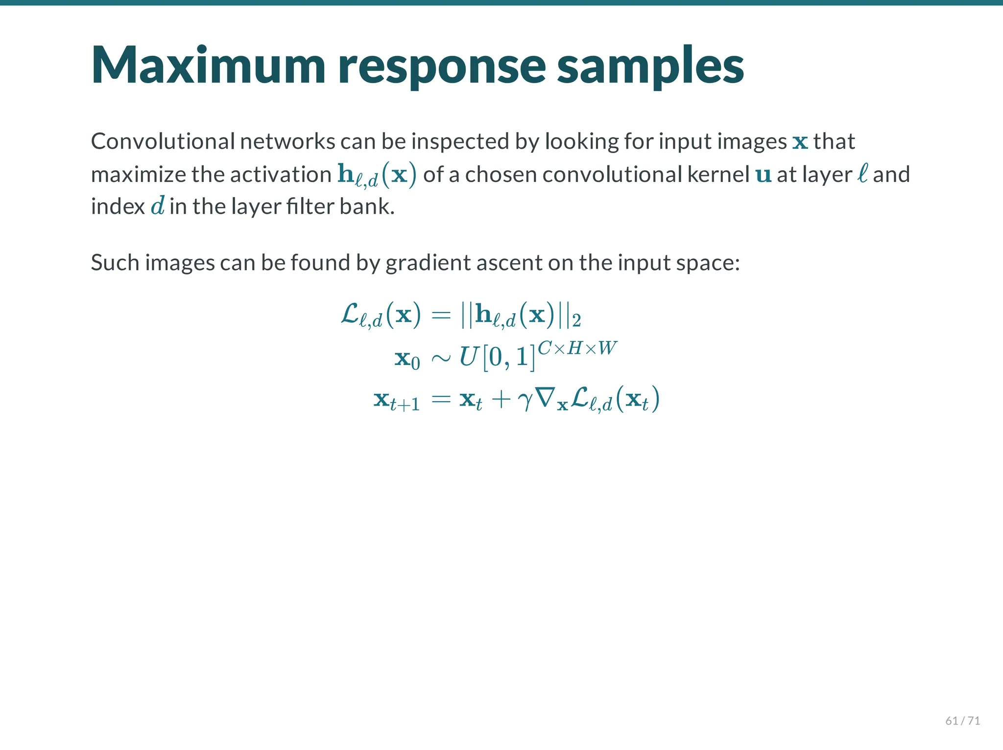 Maximum response samples
Convolutional networks can be inspected by looking for input images that
maximize the activation of a chosen convolutional kernel at layer and
index in the layer lter bank.
Such images can be found by gradient ascent on the input space:
x
h (x)
ℓ,d u ℓ
d
L (x)
ℓ,d
x0
xt+1
= ∣∣h (x)∣∣
ℓ,d 2
∼ U[0, 1]C×H×W
= x + γ∇ L (x )
t x ℓ,d t
61 / 71
 