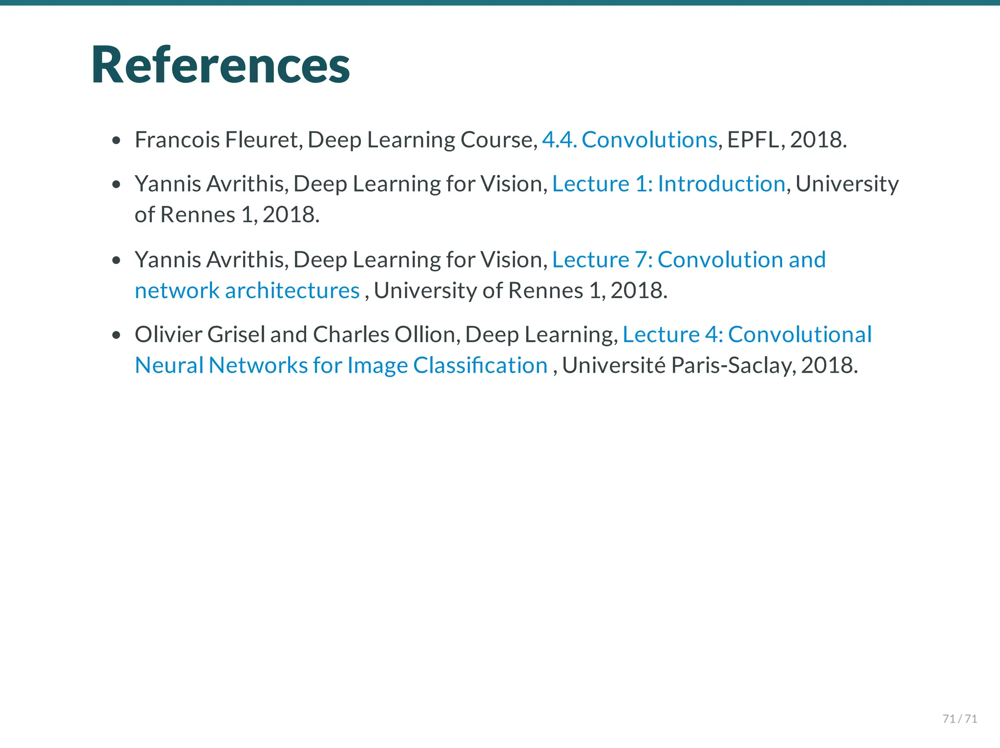 References
Francois Fleuret, Deep Learning Course, 4.4. Convolutions, EPFL, 2018.
Yannis Avrithis, Deep Learning for Vision, Lecture 1: Introduction, University
of Rennes 1, 2018.
Yannis Avrithis, Deep Learning for Vision, Lecture 7: Convolution and
network architectures , University of Rennes 1, 2018.
Olivier Grisel and Charles Ollion, Deep Learning, Lecture 4: Convolutional
Neural Networks for Image Classi cation , Université Paris-Saclay, 2018.
71 / 71
 