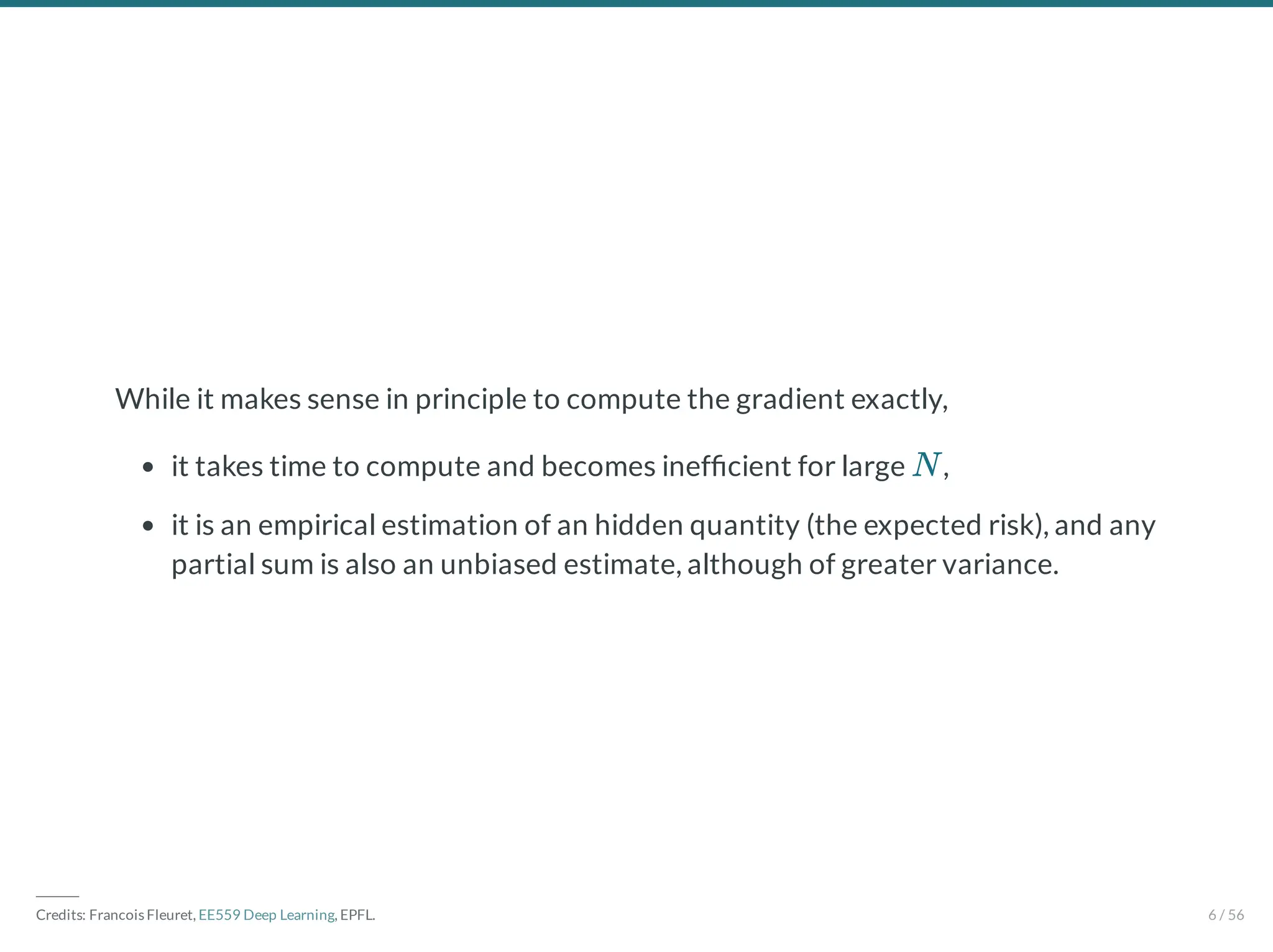 While it makes sense in principle to compute the gradient exactly,
it takes time to compute and becomes inef cient for large ,
it is an empirical estimation of an hidden quantity (the expected risk), and any
partial sum is also an unbiased estimate, although of greater variance.
N
―――
Credits: Francois Fleuret, EE559 Deep Learning, EPFL. 6 / 56
 