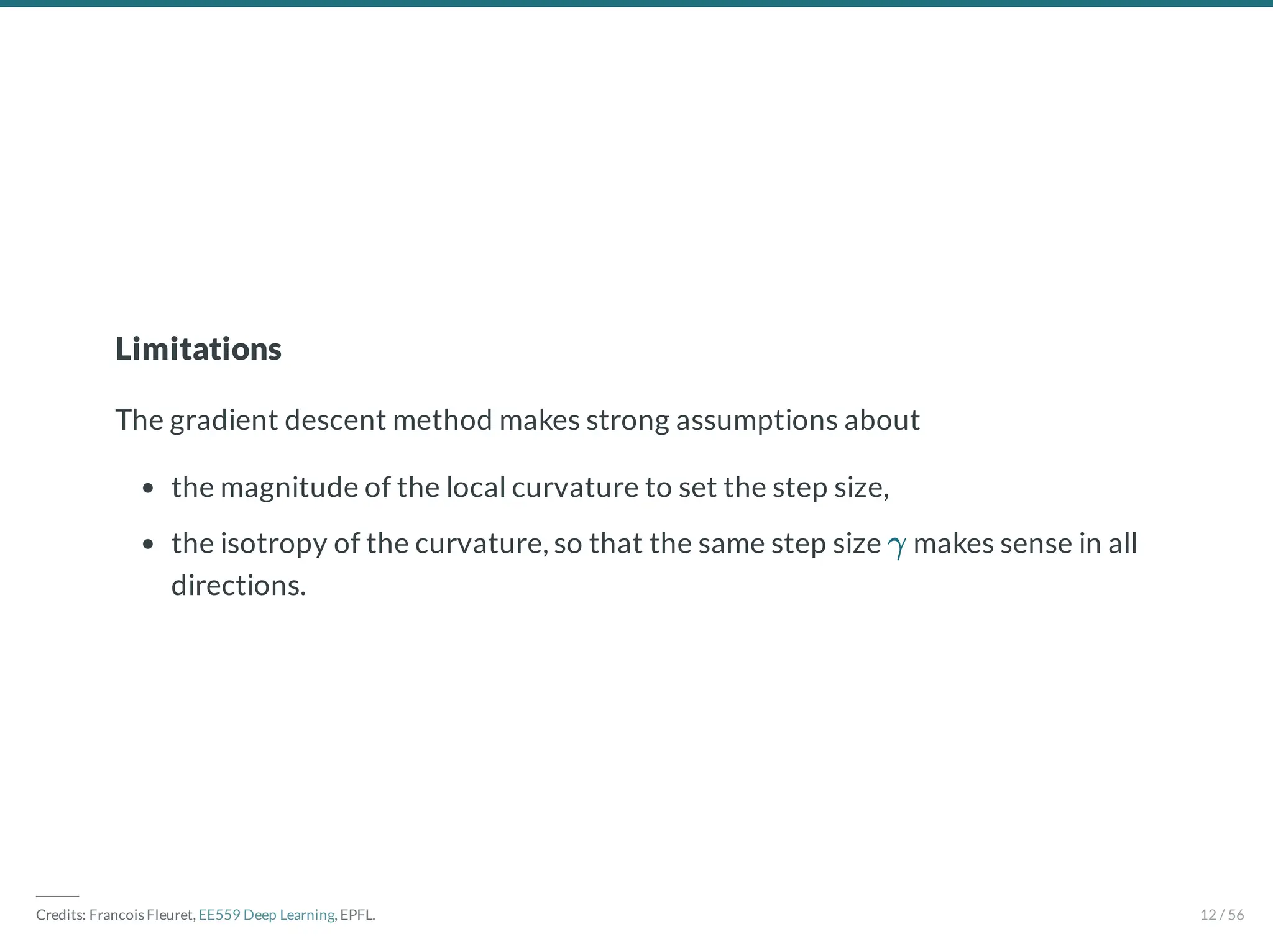 Limitations
The gradient descent method makes strong assumptions about
the magnitude of the local curvature to set the step size,
the isotropy of the curvature, so that the same step size makes sense in all
directions.
γ
―――
Credits: Francois Fleuret, EE559 Deep Learning, EPFL. 12 / 56
 