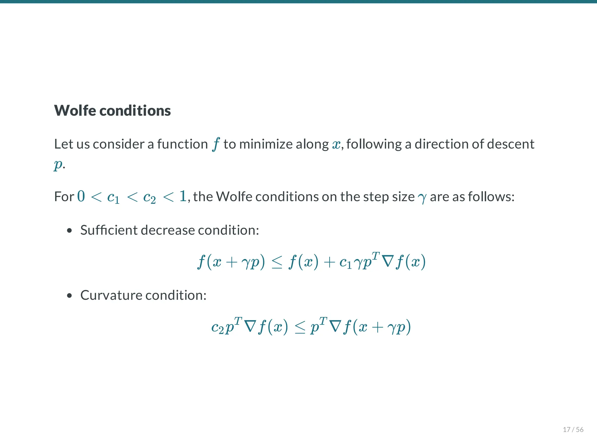 Wolfe conditions
Let us consider a function to minimize along , following a direction of descent
.
For , the Wolfe conditions on the step size are as follows:
Suf cient decrease condition:
Curvature condition:
f x
p
0 < c < c < 1
1 2 γ
f(x + γp) ≤ f(x) + c γp ∇f(x)
1
T
c p ∇f(x) ≤ p ∇f(x + γp)
2
T T
17 / 56
 