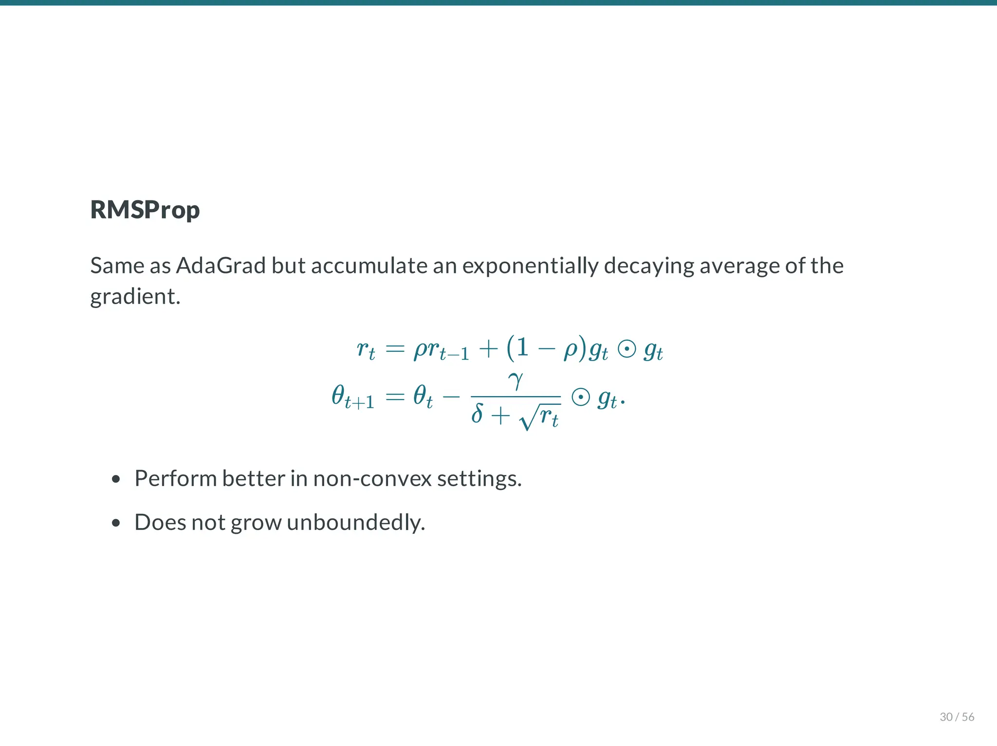 RMSProp
Same as AdaGrad but accumulate an exponentially decaying average of the
gradient.
Perform better in non-convex settings.
Does not grow unboundedly.
rt
θt+1
= ρr + (1 − ρ)g ⊙ g
t−1 t t
= θ − ⊙ g .
t
δ + rt
γ
t
30 / 56
 