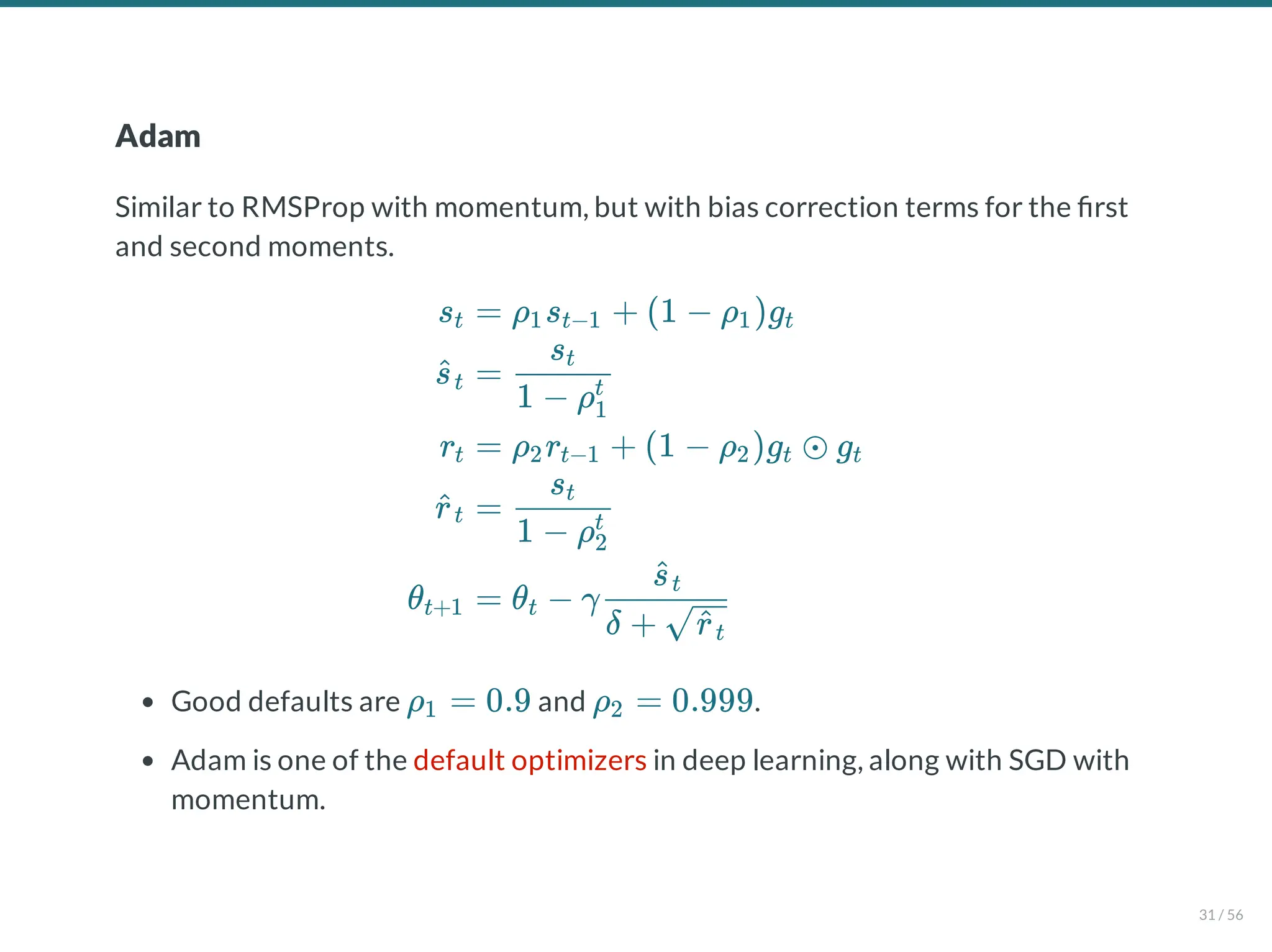 Adam
Similar to RMSProp with momentum, but with bias correction terms for the rst
and second moments.
Good defaults are and .
Adam is one of the default optimizers in deep learning, along with SGD with
momentum.
st
s
^t
rt
r
^t
θt+1
= ρ s + (1 − ρ )g
1 t−1 1 t
=
1 − ρ1
t
st
= ρ r + (1 − ρ )g ⊙ g
2 t−1 2 t t
=
1 − ρ2
t
st
= θ − γ
t
δ + r
^t
s
^t
ρ = 0.9
1 ρ = 0.999
2
31 / 56
 