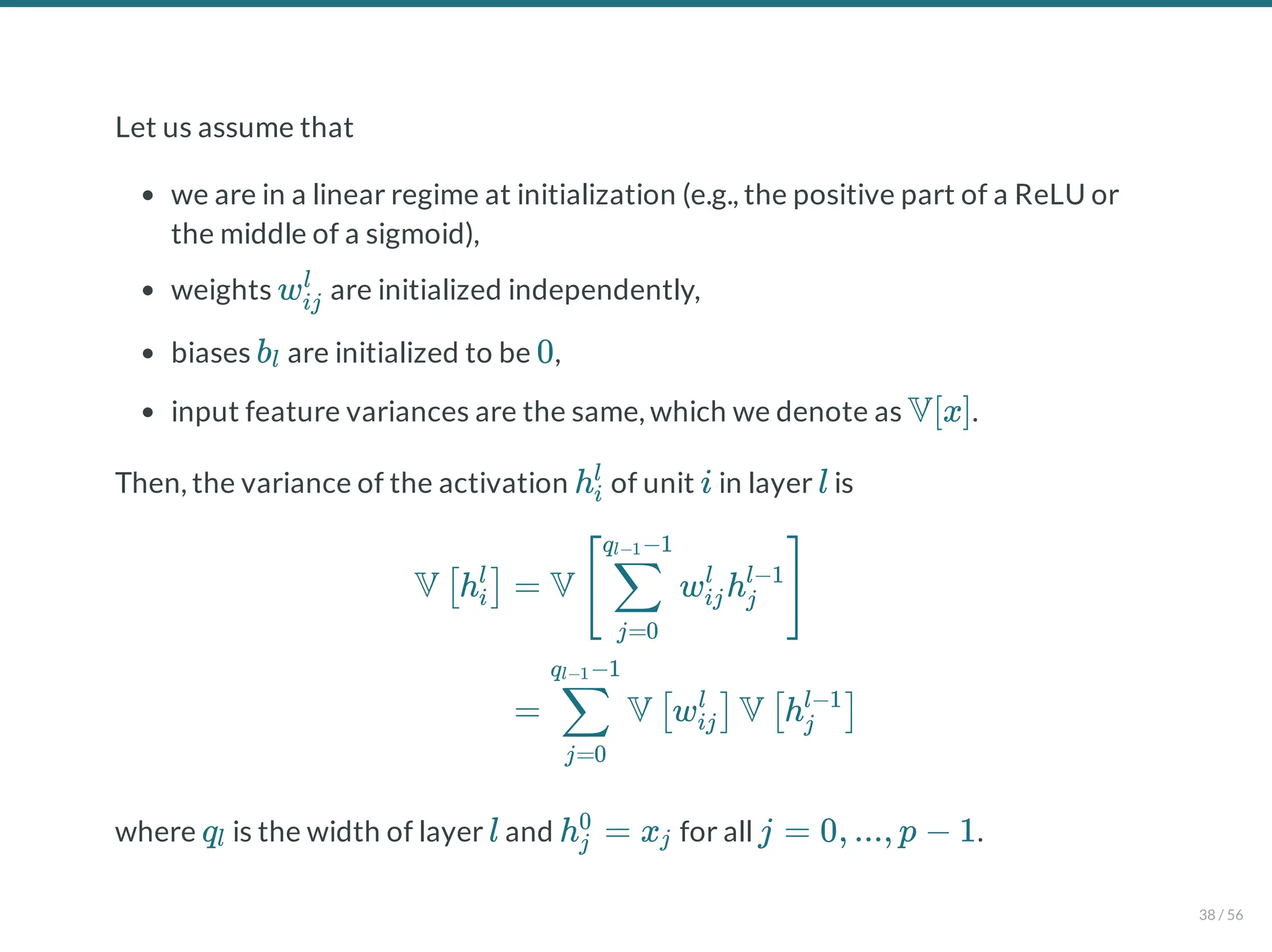 Let us assume that
we are in a linear regime at initialization (e.g., the positive part of a ReLU or
the middle of a sigmoid),
weights are initialized independently,
biases are initialized to be ,
input feature variances are the same, which we denote as .
Then, the variance of the activation of unit in layer is
where is the width of layer and for all .
wij
l
bl 0
V[x]
hi
l
i l
V h
[ i
l
] = V w h
[
j=0
∑
q −1
l−1
ij
l
j
l−1
]
= V w V h
j=0
∑
q −1
l−1
[ ij
l
] [ j
l−1
]
ql l h = x
j
0
j j = 0, ..., p − 1
38 / 56
 
