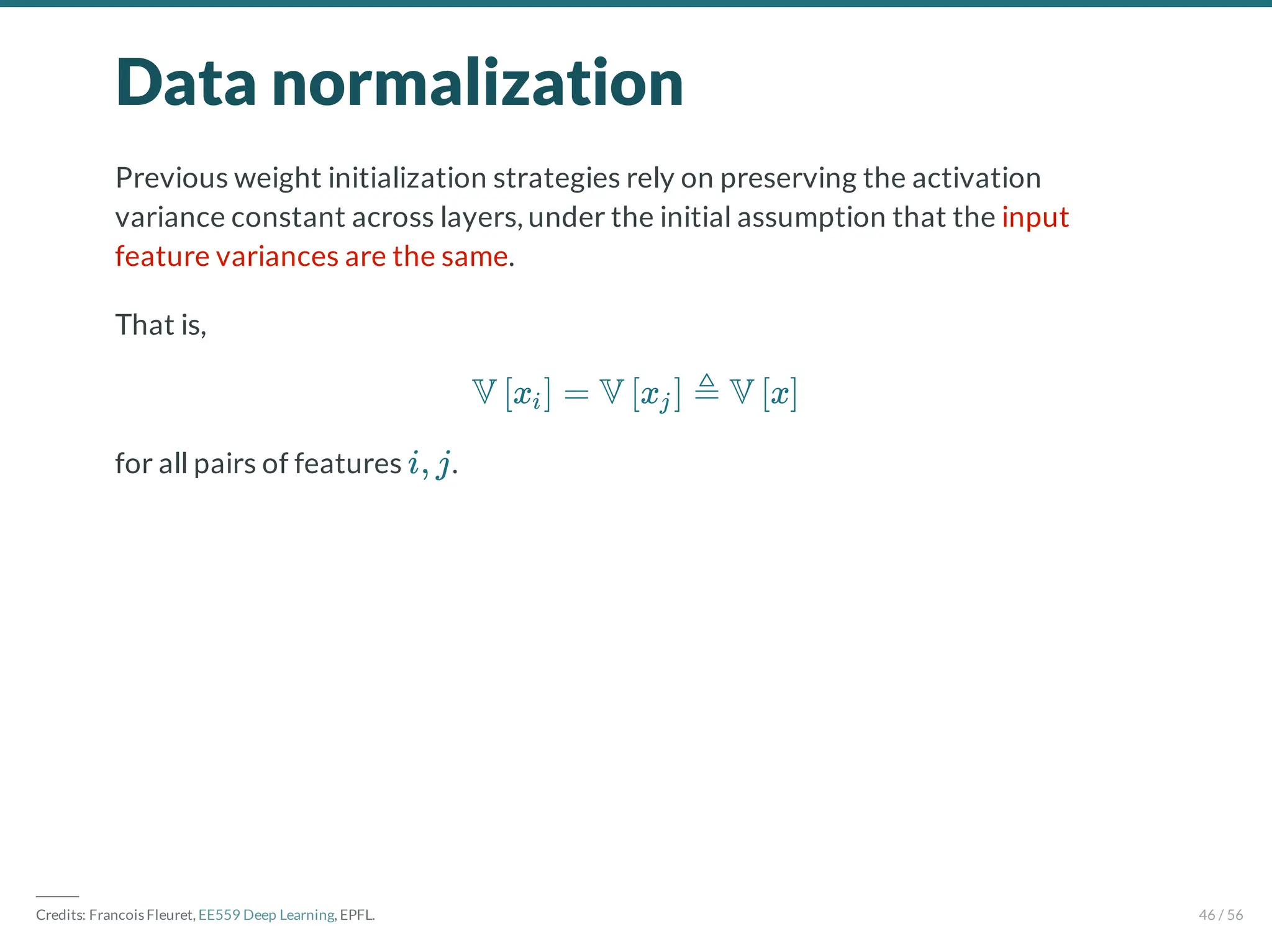 Data normalization
Previous weight initialization strategies rely on preserving the activation
variance constant across layers, under the initial assumption that the input
feature variances are the same.
That is,
for all pairs of features .
V x = V x ≜ V x
[ i] [ j ] [ ]
i, j
―――
Credits: Francois Fleuret, EE559 Deep Learning, EPFL. 46 / 56
 
