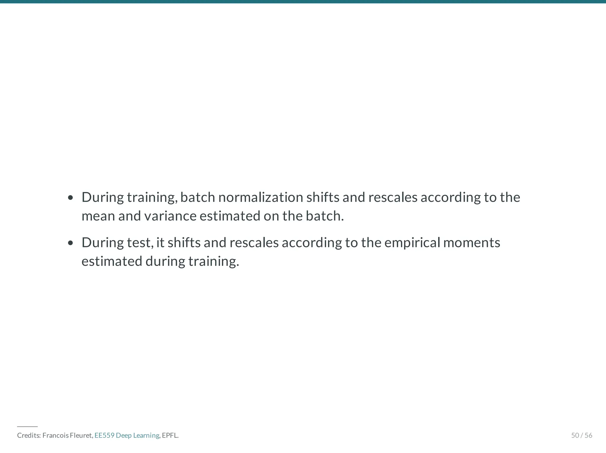 During training, batch normalization shifts and rescales according to the
mean and variance estimated on the batch.
During test, it shifts and rescales according to the empirical moments
estimated during training.
―――
Credits: Francois Fleuret, EE559 Deep Learning, EPFL. 50 / 56
 