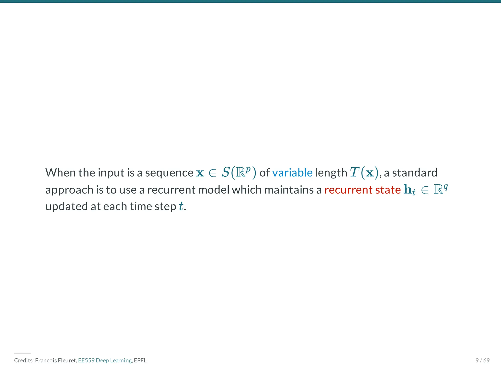 When the input is a sequence of variable length , a standard
approach is to use a recurrent model which maintains a recurrent state
updated at each time step .
x ∈ S(R )
p
T (x)
h ∈ R
t
q
t
―――
Credits: Francois Fleuret, EE559 Deep Learning, EPFL. 9 / 69
 