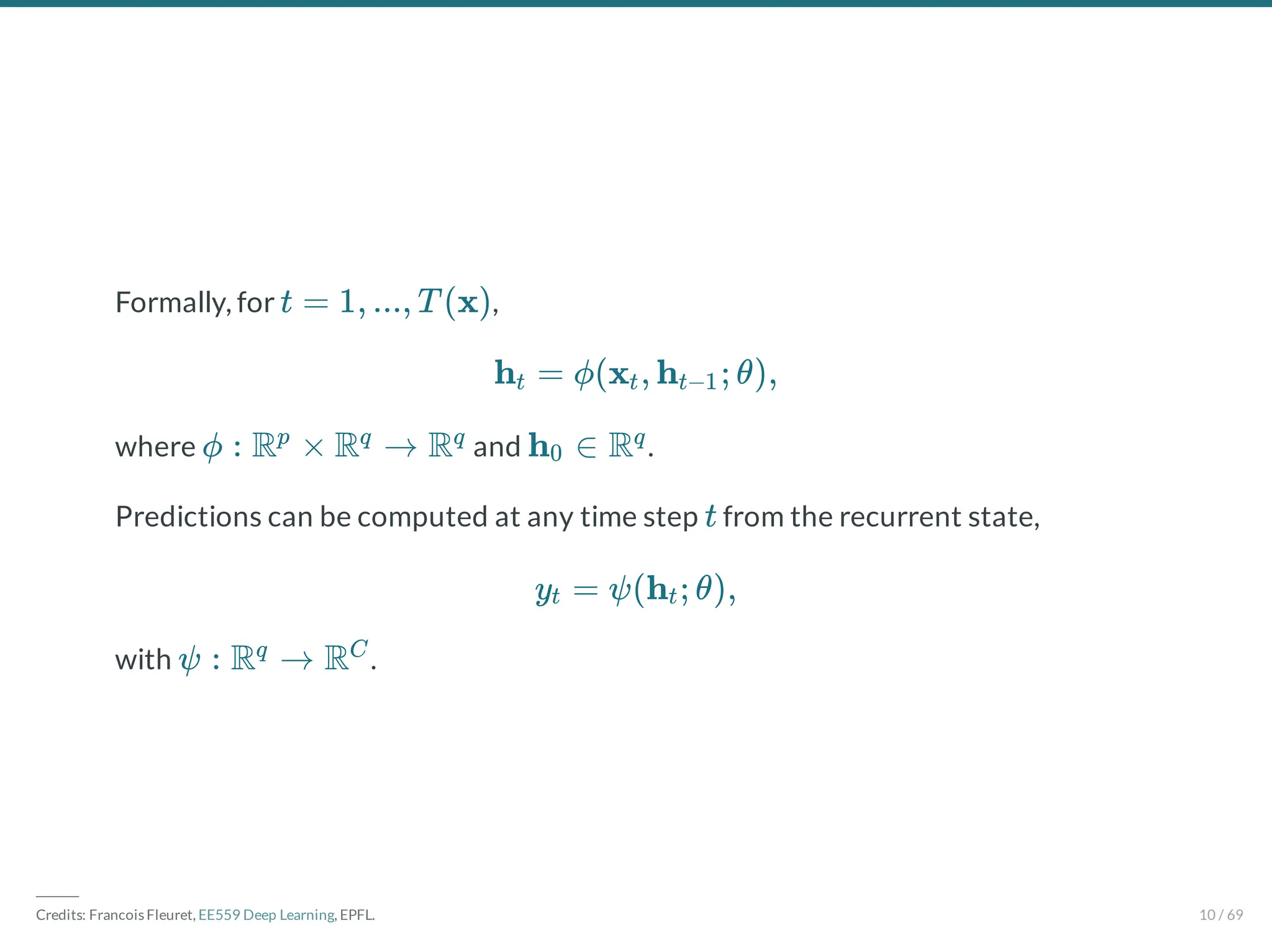Formally, for ,
where and .
Predictions can be computed at any time step from the recurrent state,
with .
t = 1, ..., T (x)
h = ϕ(x , h ; θ),
t t t−1
ϕ : R × R → R
p q q
h ∈ R
0
q
t
y = ψ(h ; θ),
t t
ψ : R → R
q C
―――
Credits: Francois Fleuret, EE559 Deep Learning, EPFL. 10 / 69
 