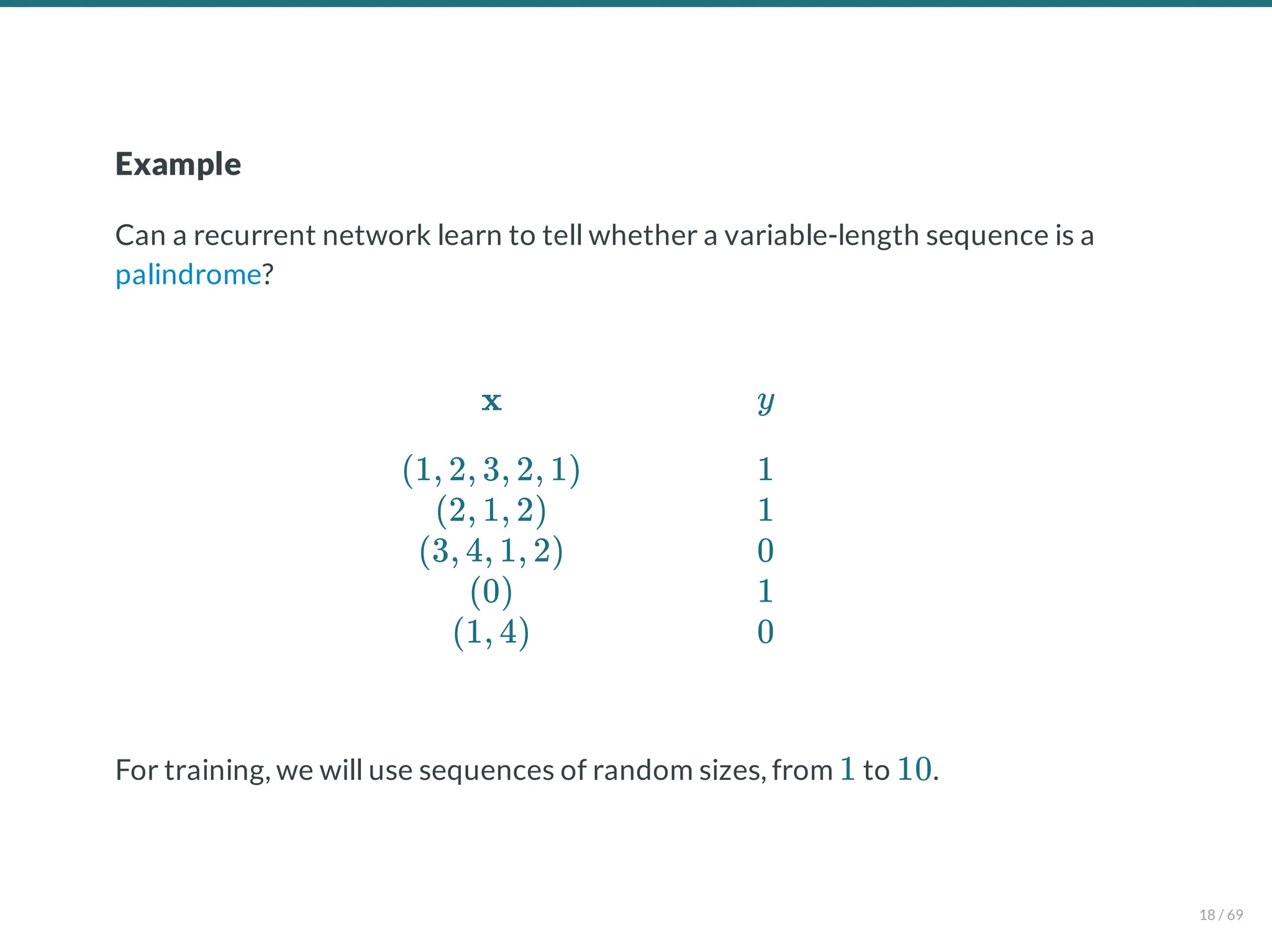 Example
Can a recurrent network learn to tell whether a variable-length sequence is a
palindrome?
For training, we will use sequences of random sizes, from to .
x
(1, 2, 3, 2, 1)
(2, 1, 2)
(3, 4, 1, 2)
(0)
(1, 4)
y
1
1
0
1
0
1 10
18 / 69
 