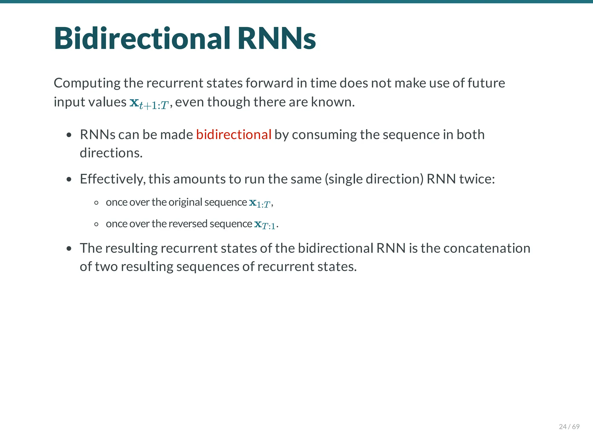 Bidirectional RNNs
Computing the recurrent states forward in time does not make use of future
input values , even though there are known.
RNNs can be made bidirectional by consuming the sequence in both
directions.
Effectively, this amounts to run the same (single direction) RNN twice:
onceovertheoriginal sequence ,
onceoverthereversed sequence .
The resulting recurrent states of the bidirectional RNN is the concatenation
of two resulting sequences of recurrent states.
xt+1:T
x1:T
xT:1
24 / 69
 