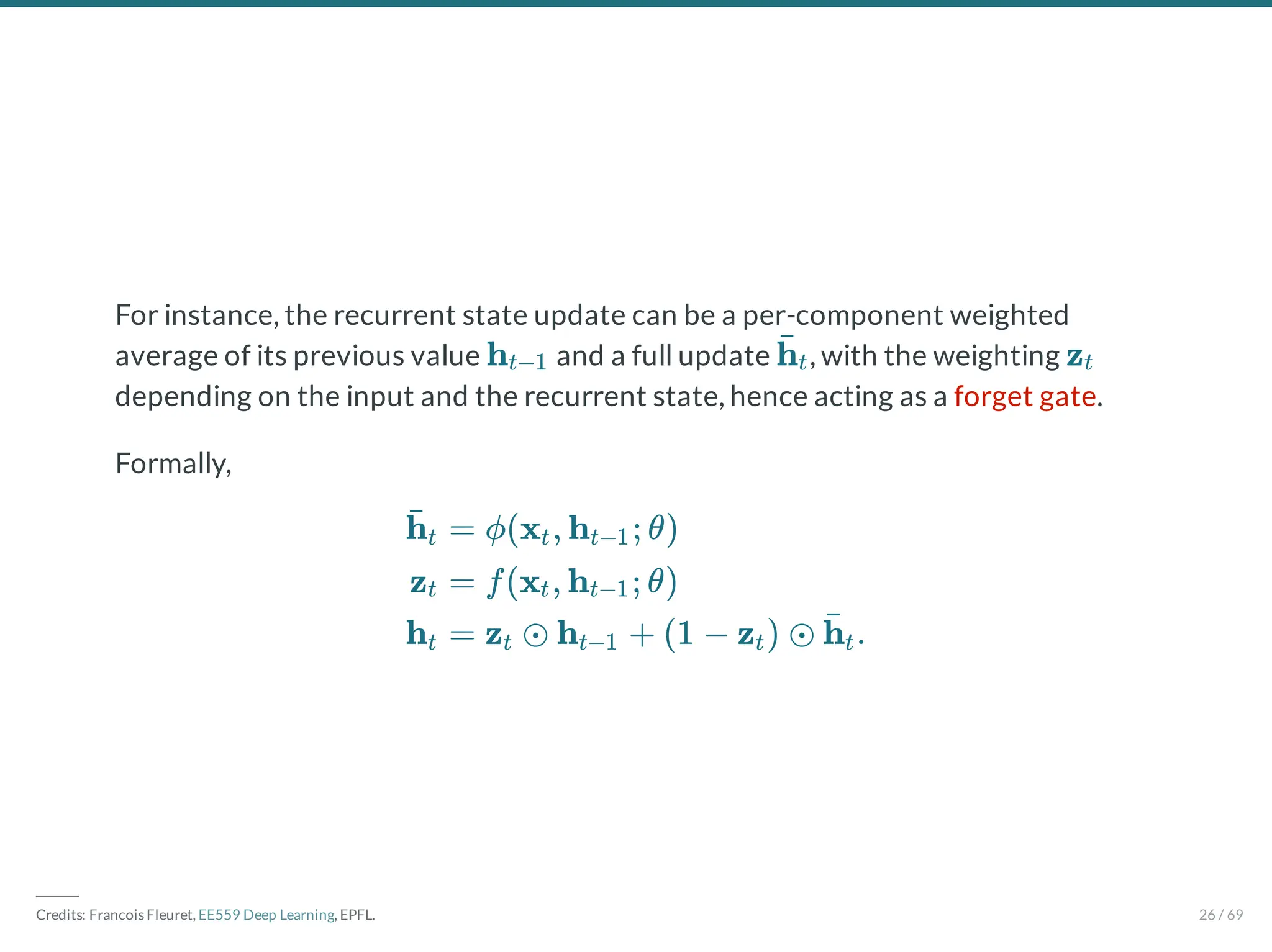 For instance, the recurrent state update can be a per-component weighted
average of its previous value and a full update , with the weighting
depending on the input and the recurrent state, hence acting as a forget gate.
Formally,
ht−1 h̄t zt
h̄t
zt
ht
= ϕ(x , h ; θ)
t t−1
= f(x , h ; θ)
t t−1
= z ⊙ h + (1 − z ) ⊙ .
t t−1 t h̄t
―――
Credits: Francois Fleuret, EE559 Deep Learning, EPFL. 26 / 69
 