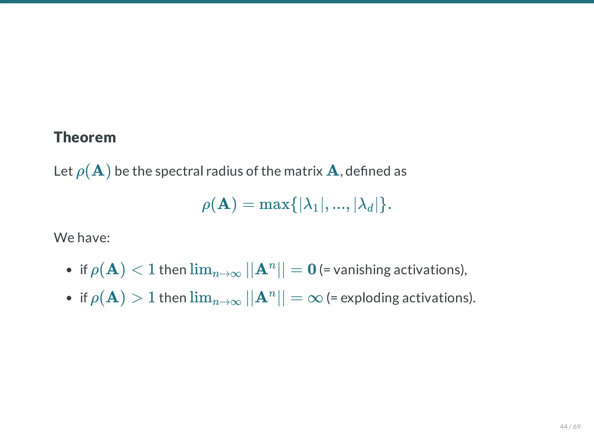 Theorem
Let be the spectral radius of the matrix , de ned as
We have:
if then (= vanishing activations),
if then (= exploding activations).
ρ(A) A
ρ(A) = max{∣λ ∣, ..., ∣λ ∣}.
1 d
ρ(A) < 1 lim ∣∣A ∣∣ = 0
n→∞
n
ρ(A) > 1 lim ∣∣A ∣∣ = ∞
n→∞
n
44 / 69
 