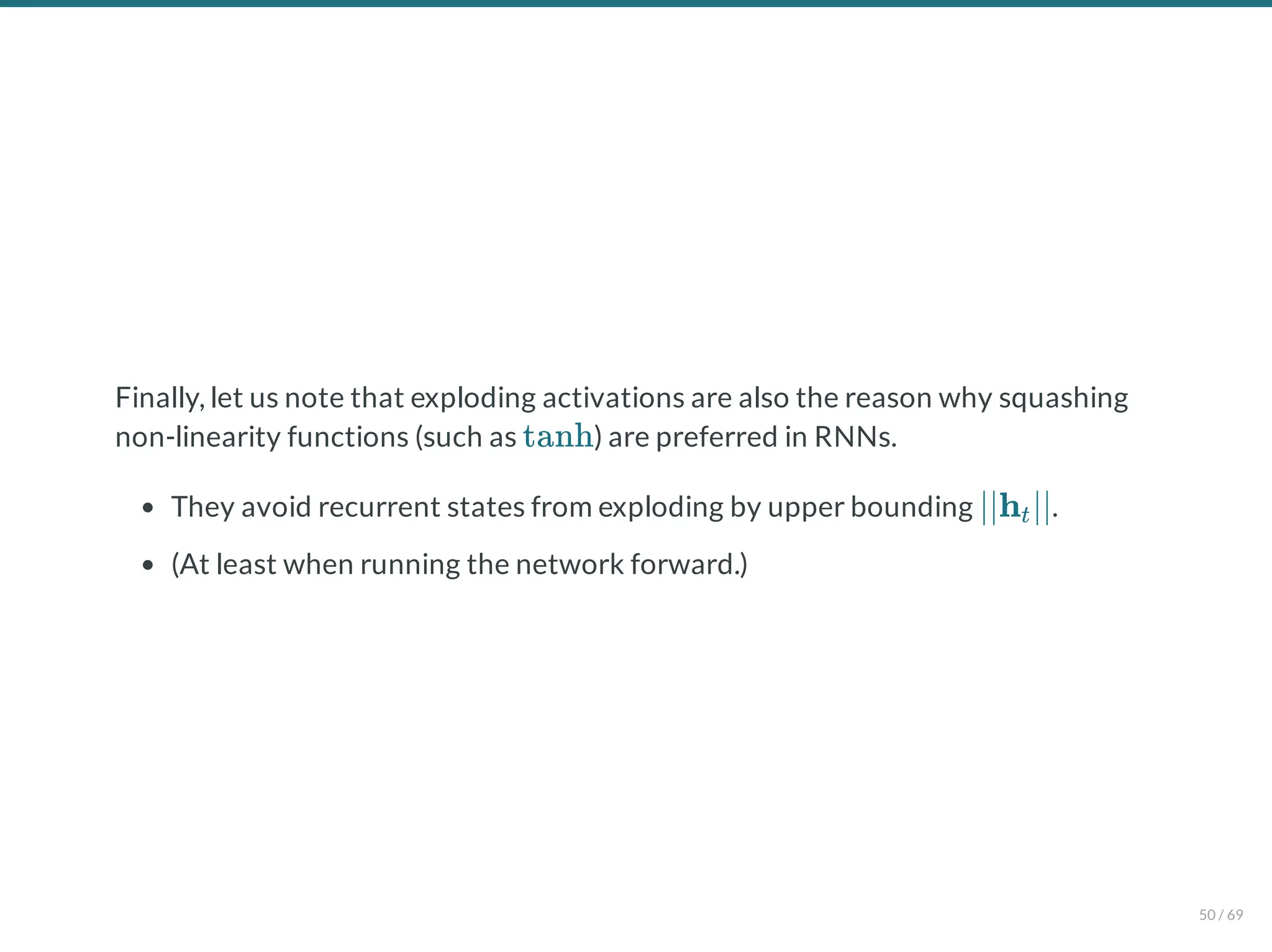 Finally, let us note that exploding activations are also the reason why squashing
non-linearity functions (such as ) are preferred in RNNs.
They avoid recurrent states from exploding by upper bounding .
(At least when running the network forward.)
tanh
∣∣h ∣∣
t
50 / 69
 