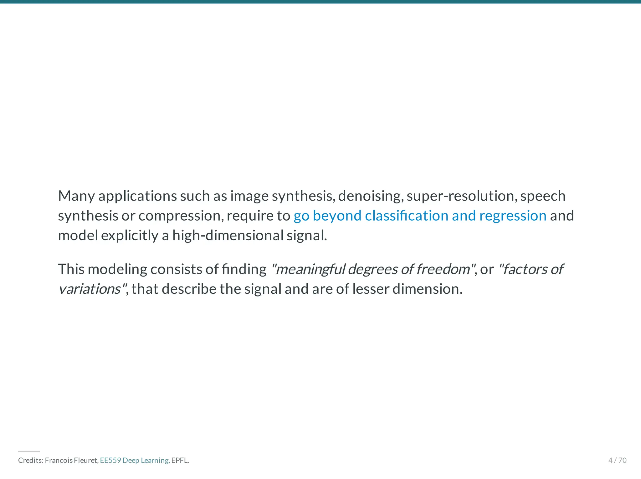 Many applications such as image synthesis, denoising, super-resolution, speech
synthesis or compression, require to go beyond classi cation and regression and
model explicitly a high-dimensional signal.
This modeling consists of nding "meaningful degrees of freedom", or "factors of
variations", that describe the signal and are of lesser dimension.
―――
Credits: Francois Fleuret, EE559 Deep Learning, EPFL. 4 / 70
 