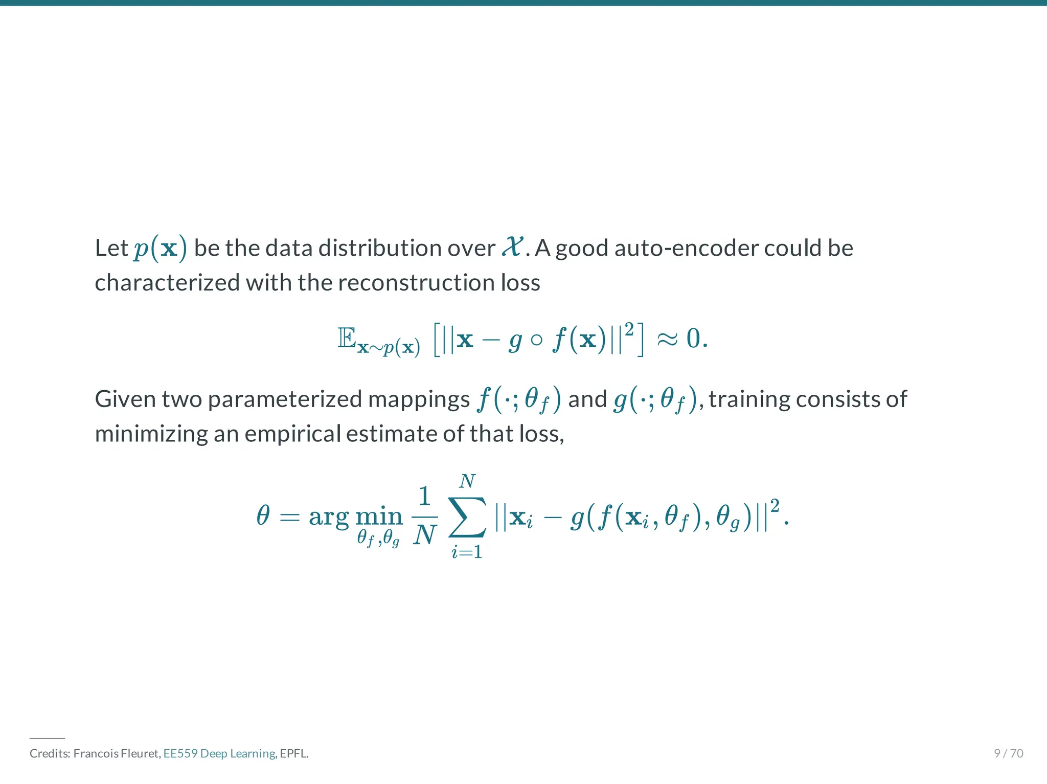 Let be the data distribution over . A good auto-encoder could be
characterized with the reconstruction loss
Given two parameterized mappings and , training consists of
minimizing an empirical estimate of that loss,
p(x) X
E ∣∣x − g ∘ f(x)∣∣ ≈ 0.
x∼p(x) [ 2
]
f(⋅; θ )
f g(⋅; θ )
f
θ = arg ∣∣x − g(f(x , θ ), θ )∣∣ .
θ ,θ
f g
min
N
1
i=1
∑
N
i i f g
2
―――
Credits: Francois Fleuret, EE559 Deep Learning, EPFL. 9 / 70
 