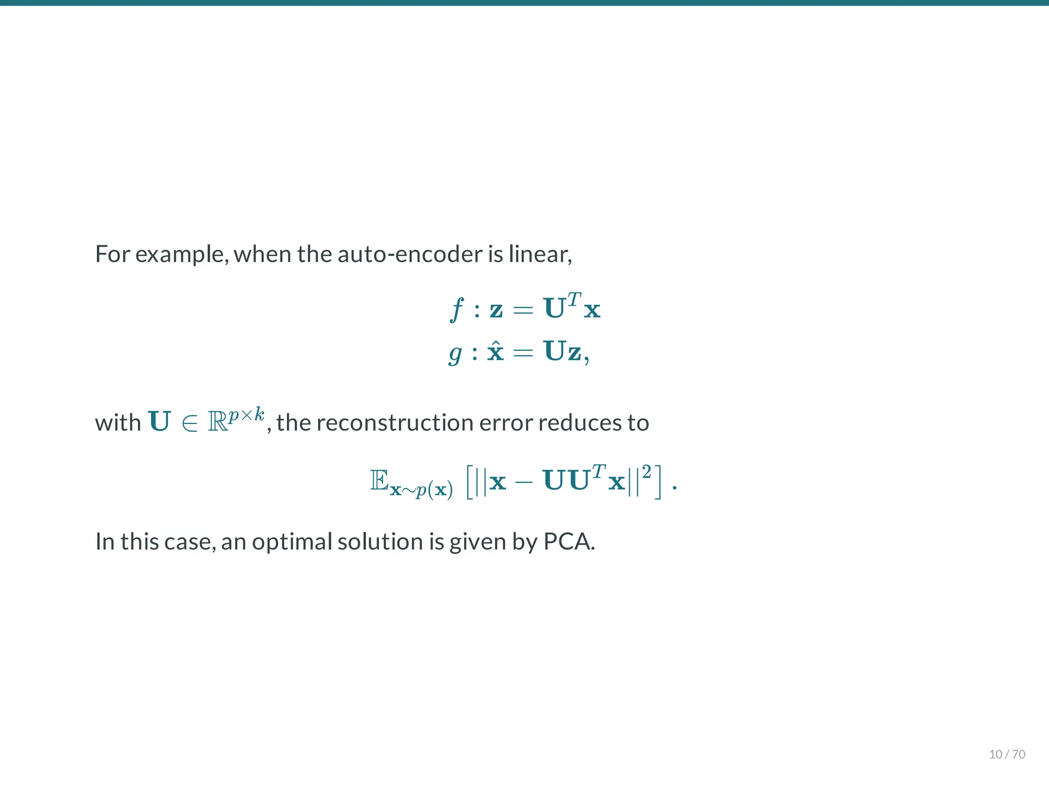 For example, when the auto-encoder is linear,
with , the reconstruction error reduces to
In this case, an optimal solution is given by PCA.
f : z
g : x
^
= U x
T
= Uz,
U ∈ Rp×k
E ∣∣x − UU x∣∣ .
x∼p(x) [ T 2
]
10 / 70
 