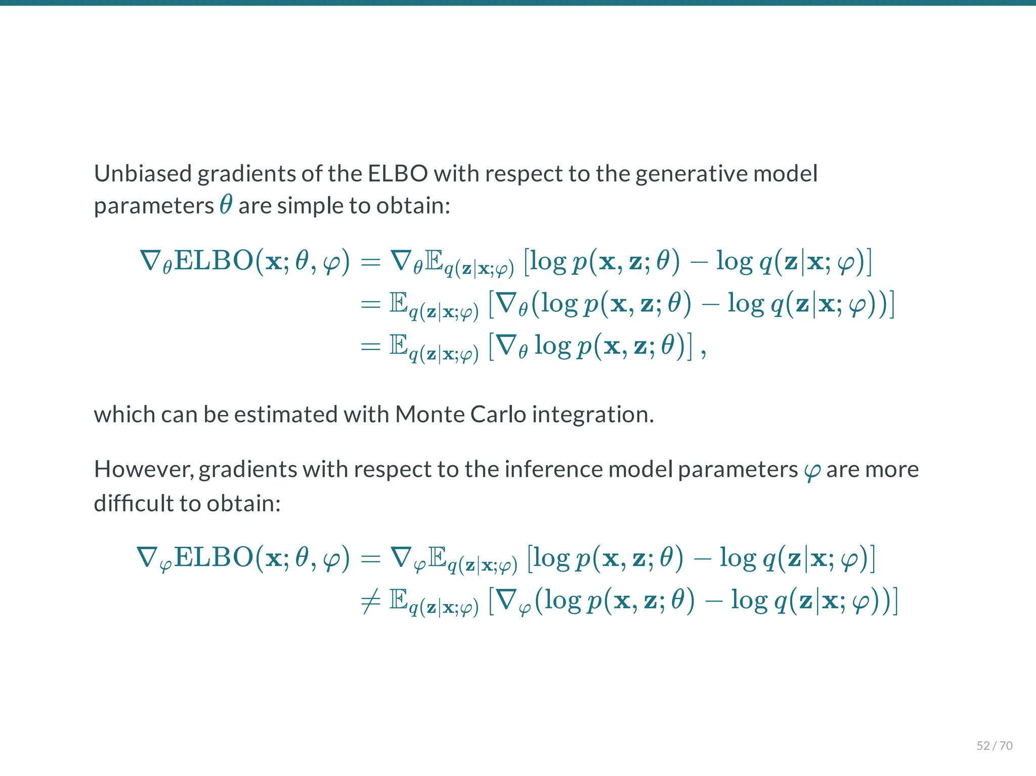 Unbiased gradients of the ELBO with respect to the generative model
parameters are simple to obtain:
which can be estimated with Monte Carlo integration.
However, gradients with respect to the inference model parameters are more
dif cult to obtain:
θ
∇ ELBO(x; θ, φ)
θ = ∇ E log p(x, z; θ) − log q(z∣x; φ)
θ q(z∣x;φ) [ ]
= E ∇ (log p(x, z; θ) − log q(z∣x; φ))
q(z∣x;φ) [ θ ]
= E ∇ log p(x, z; θ) ,
q(z∣x;φ) [ θ ]
φ
∇ ELBO(x; θ, φ)
φ = ∇ E log p(x, z; θ) − log q(z∣x; φ)
φ q(z∣x;φ) [ ]
≠ E ∇ (log p(x, z; θ) − log q(z∣x; φ))
q(z∣x;φ) [ φ ]
52 / 70
 