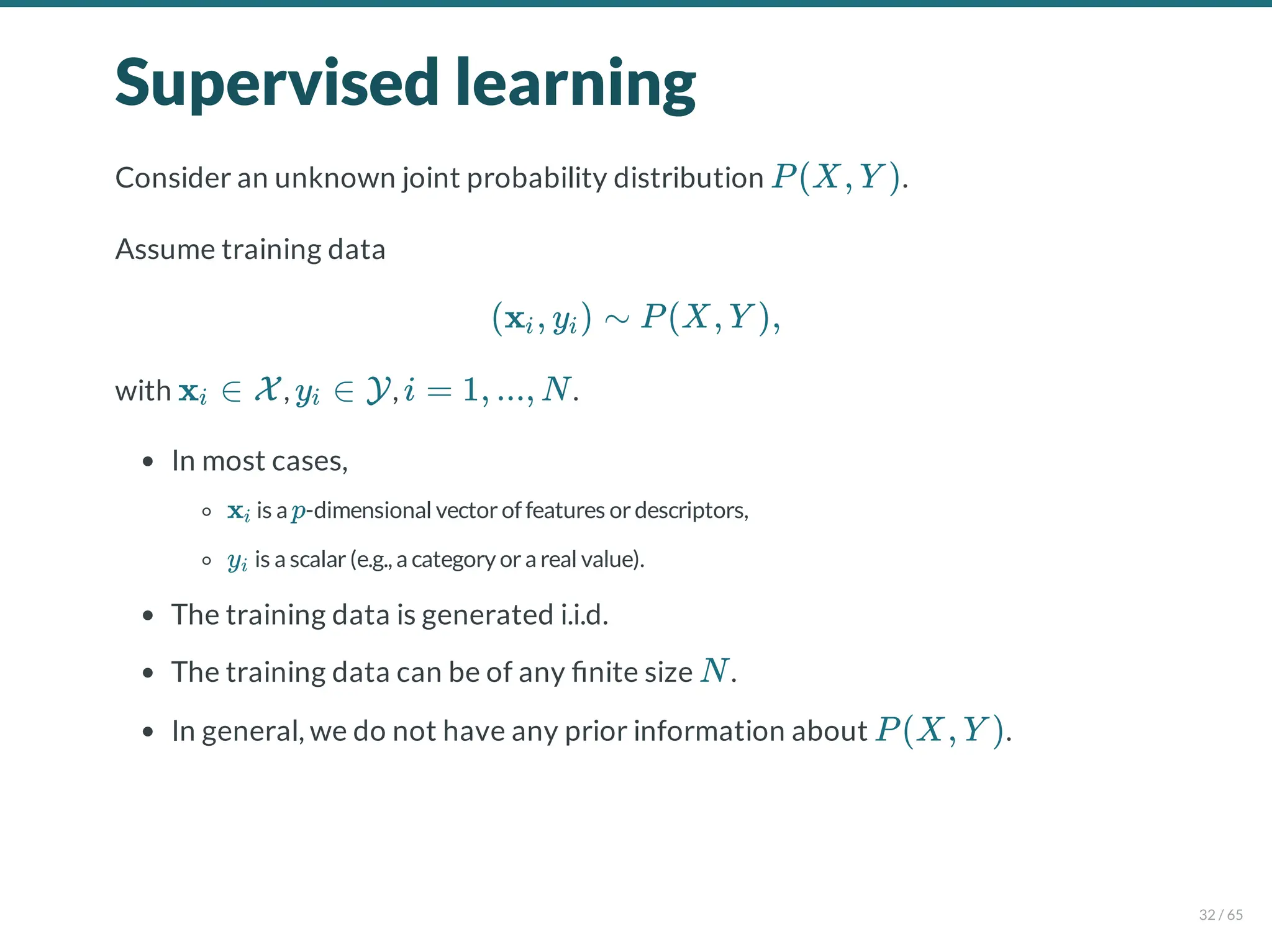 Supervised learning
Consider an unknown joint probability distribution .
Assume training data
with , , .
In most cases,
is a -dimensional vectorof features ordescriptors,
is a scalar(e.g., a category ora real value).
The training data is generated i.i.d.
The training data can be of any nite size .
In general, we do not have any prior information about .
P(X, Y )
(x , y ) ∼ P(X, Y ),
i i
x ∈ X
i y ∈ Y
i i = 1, ..., N
xi p
yi
N
P(X, Y )
32 / 65
 