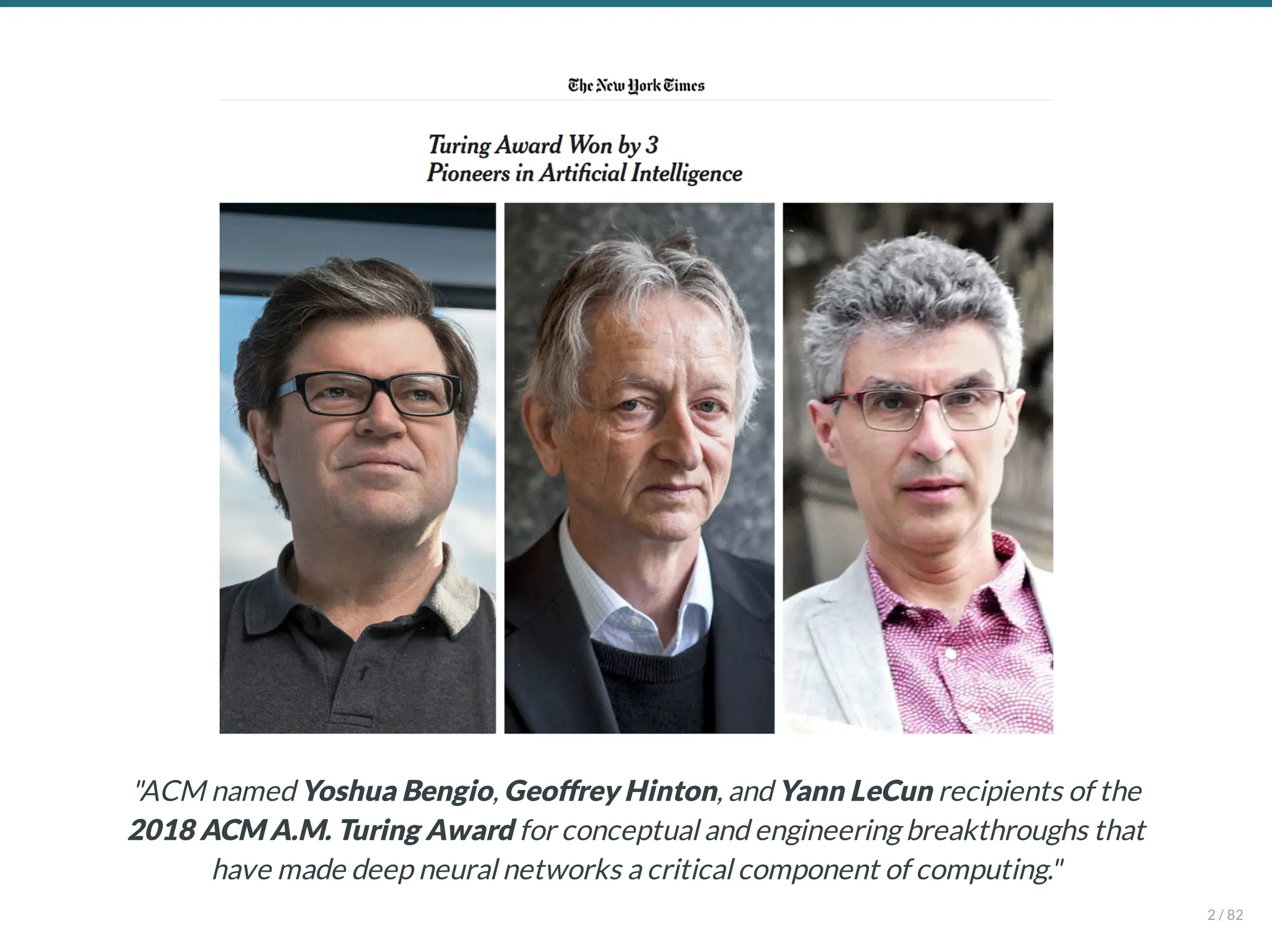"ACM named Yoshua Bengio, Geoffrey Hinton, and Yann LeCun recipients of the
2018 ACM A.M. Turing Award for conceptual and engineering breakthroughs that
have made deep neural networks a critical component of computing."
2 / 82
 