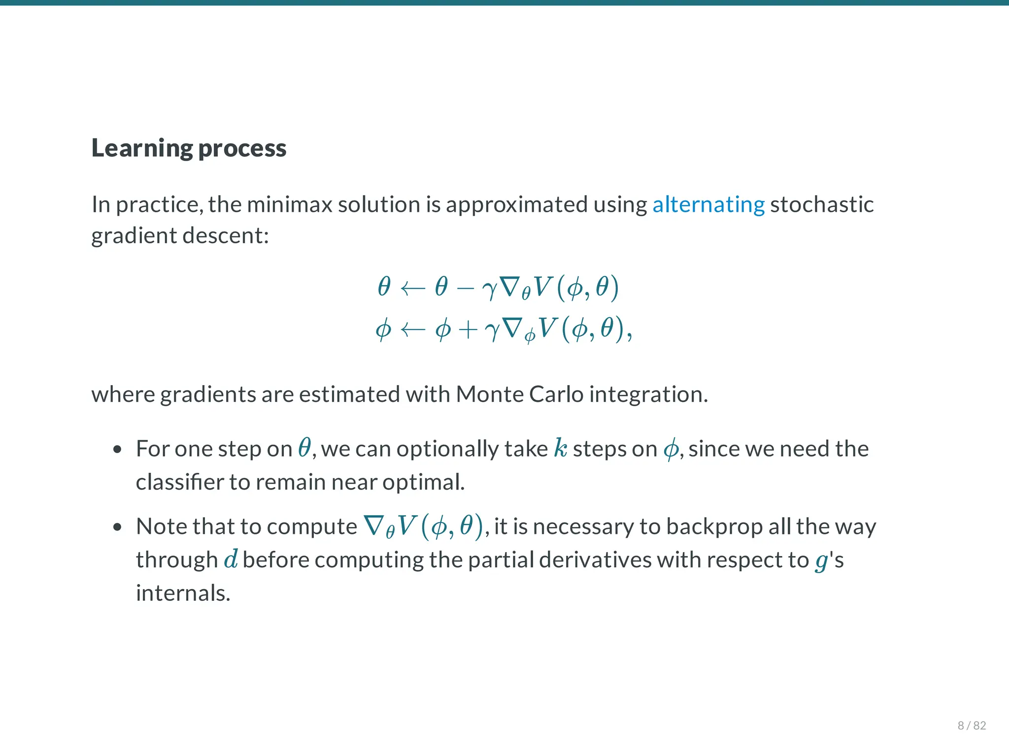 Learning process
In practice, the minimax solution is approximated using alternating stochastic
gradient descent:
where gradients are estimated with Monte Carlo integration.
For one step on , we can optionally take steps on , since we need the
classi er to remain near optimal.
Note that to compute , it is necessary to backprop all the way
through before computing the partial derivatives with respect to 's
internals.
θ
ϕ
← θ − γ∇ V (ϕ, θ)
θ
← ϕ + γ∇ V (ϕ, θ),
ϕ
θ k ϕ
∇ V (ϕ, θ)
θ
d g
8 / 82
 