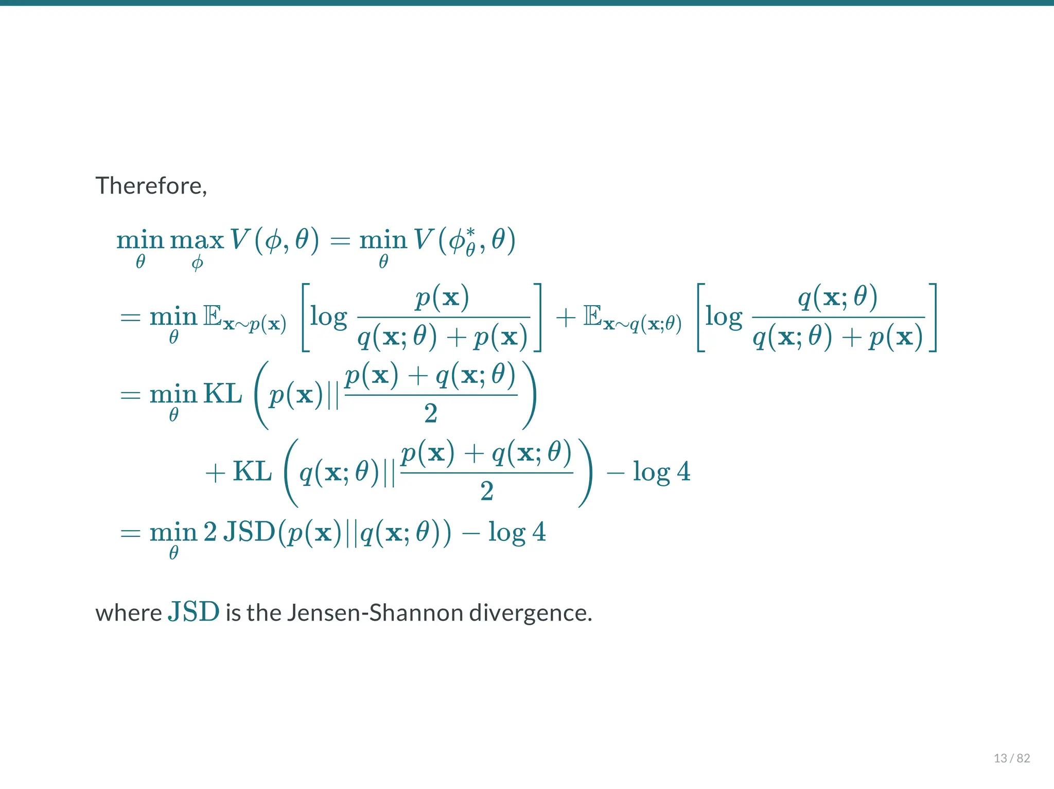 Therefore,
where is the Jensen-Shannon divergence.
V (ϕ, θ) = V (ϕ , θ)
θ
min
ϕ
max
θ
min θ
∗
= E log + E log
θ
min x∼p(x) [
q(x; θ) + p(x)
p(x)
] x∼q(x;θ) [
q(x; θ) + p(x)
q(x; θ)
]
= KL p(x)∣∣
θ
min (
2
p(x) + q(x; θ)
)
+ KL q(x; θ)∣∣ − log 4
(
2
p(x) + q(x; θ)
)
= 2 JSD(p(x)∣∣q(x; θ)) − log 4
θ
min
JSD
13 / 82
 