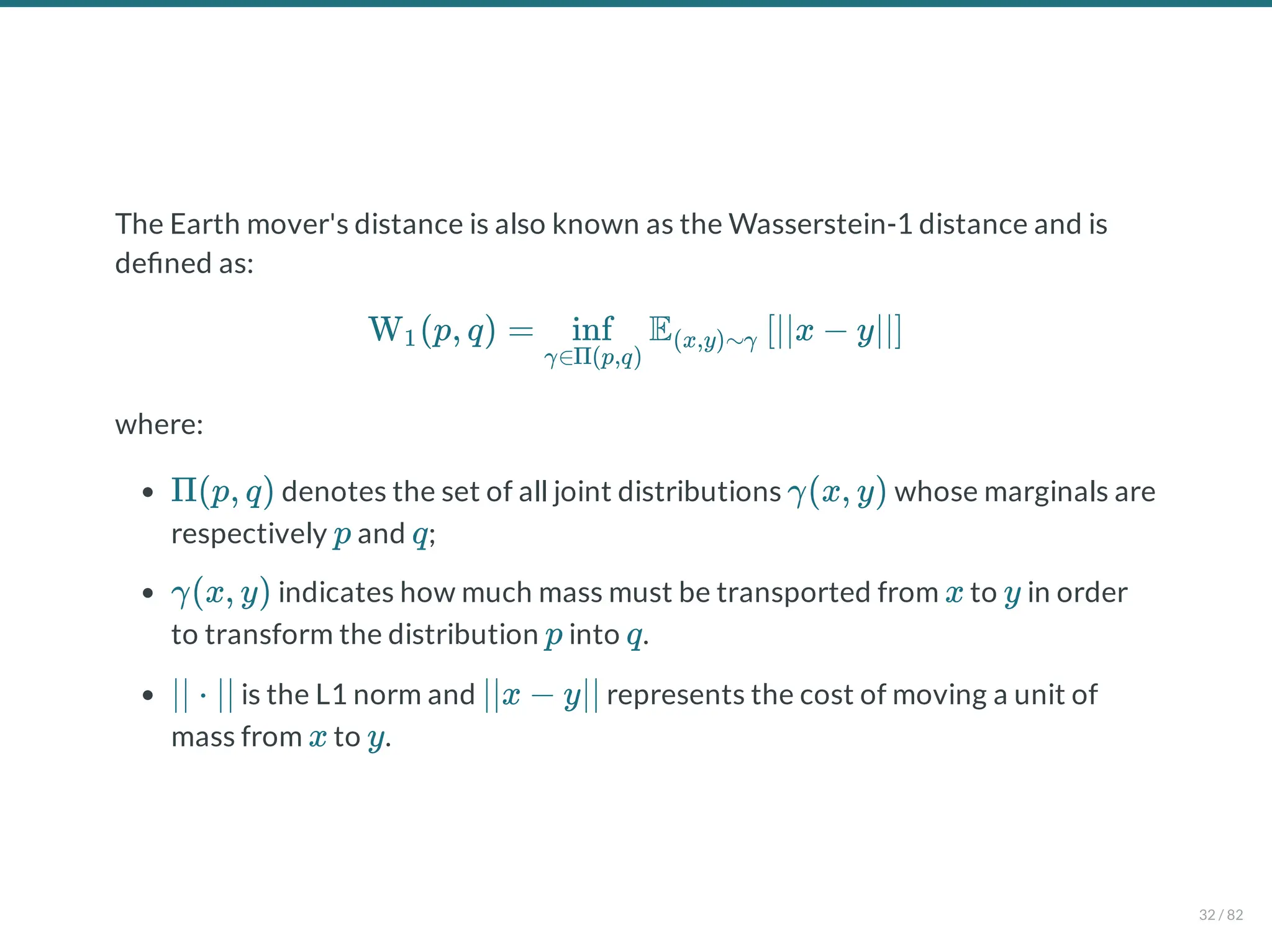 The Earth mover's distance is also known as the Wasserstein-1 distance and is
de ned as:
where:
denotes the set of all joint distributions whose marginals are
respectively and ;
indicates how much mass must be transported from to in order
to transform the distribution into .
is the L1 norm and represents the cost of moving a unit of
mass from to .
W (p, q) = E ∣∣x − y∣∣
1
γ∈Π(p,q)
inf (x,y)∼γ [ ]
Π(p, q) γ(x, y)
p q
γ(x, y) x y
p q
∣∣ ⋅ ∣∣ ∣∣x − y∣∣
x y
32 / 82
 