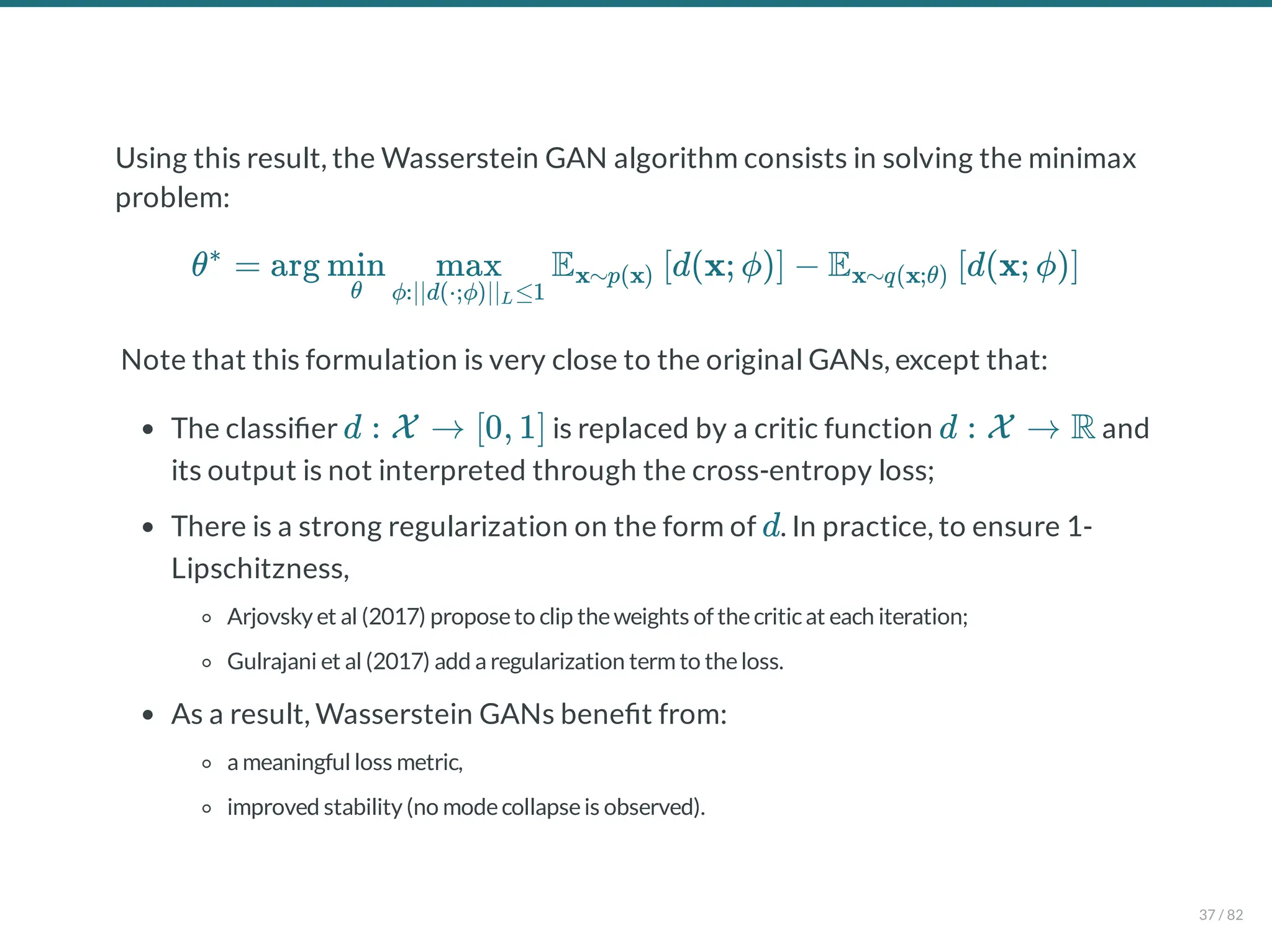Using this result, the Wasserstein GAN algorithm consists in solving the minimax
problem:
Note that this formulation is very close to the original GANs, except that:
The classi er is replaced by a critic function and
its output is not interpreted through the cross-entropy loss;
There is a strong regularization on the form of . In practice, to ensure 1-
Lipschitzness,
Arjovsky et al (2017) proposeto clip theweights of thecriticat each iteration;
Gulrajani et al (2017) add a regularization term to theloss.
As a result, Wasserstein GANs bene t from:
a meaningful loss metric,
improved stability (no modecollapseis observed).
θ = arg E d(x; ϕ) − E d(x; ϕ)
∗
θ
min
ϕ:∣∣d(⋅;ϕ)∣∣ ≤1
L
max x∼p(x) [ ] x∼q(x;θ) [ ]
d : X → [0, 1] d : X → R
d
37 / 82
 