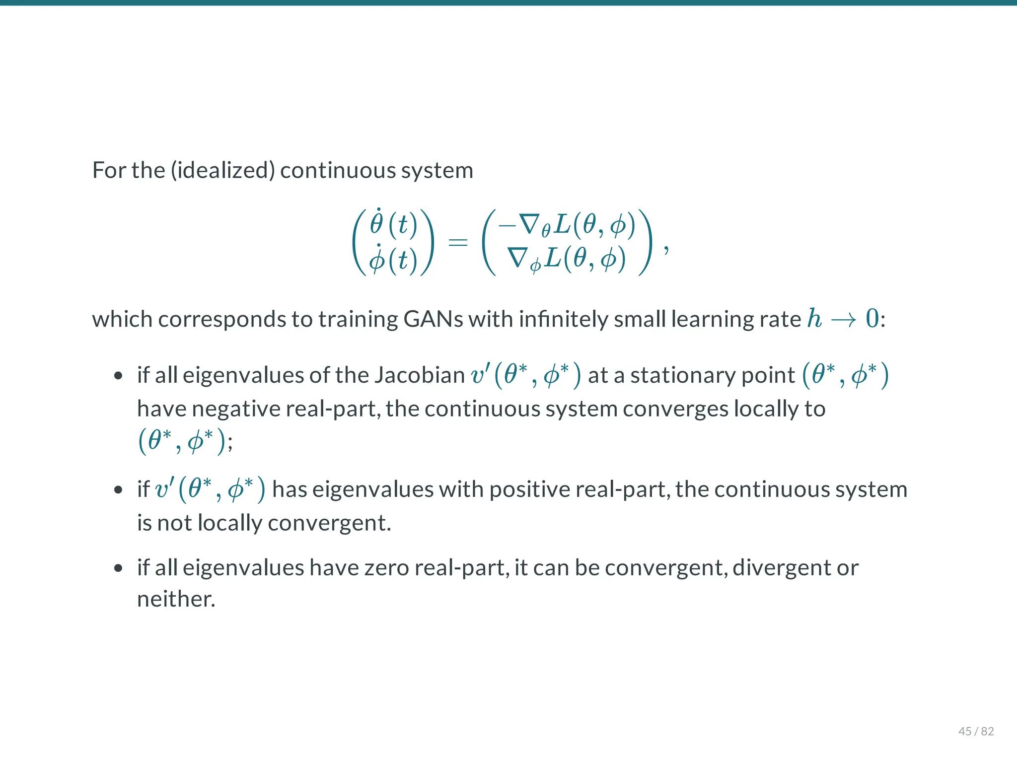 For the (idealized) continuous system
which corresponds to training GANs with in nitely small learning rate :
if all eigenvalues of the Jacobian at a stationary point
have negative real-part, the continuous system converges locally to
;
if has eigenvalues with positive real-part, the continuous system
is not locally convergent.
if all eigenvalues have zero real-part, it can be convergent, divergent or
neither.
= ,
(
(t)
θ̇
(t)
ϕ̇
) (
−∇ L(θ, ϕ)
θ
∇ L(θ, ϕ)
ϕ
)
h → 0
v (θ , ϕ )
′ ∗ ∗
(θ , ϕ )
∗ ∗
(θ , ϕ )
∗ ∗
v (θ , ϕ )
′ ∗ ∗
45 / 82
 