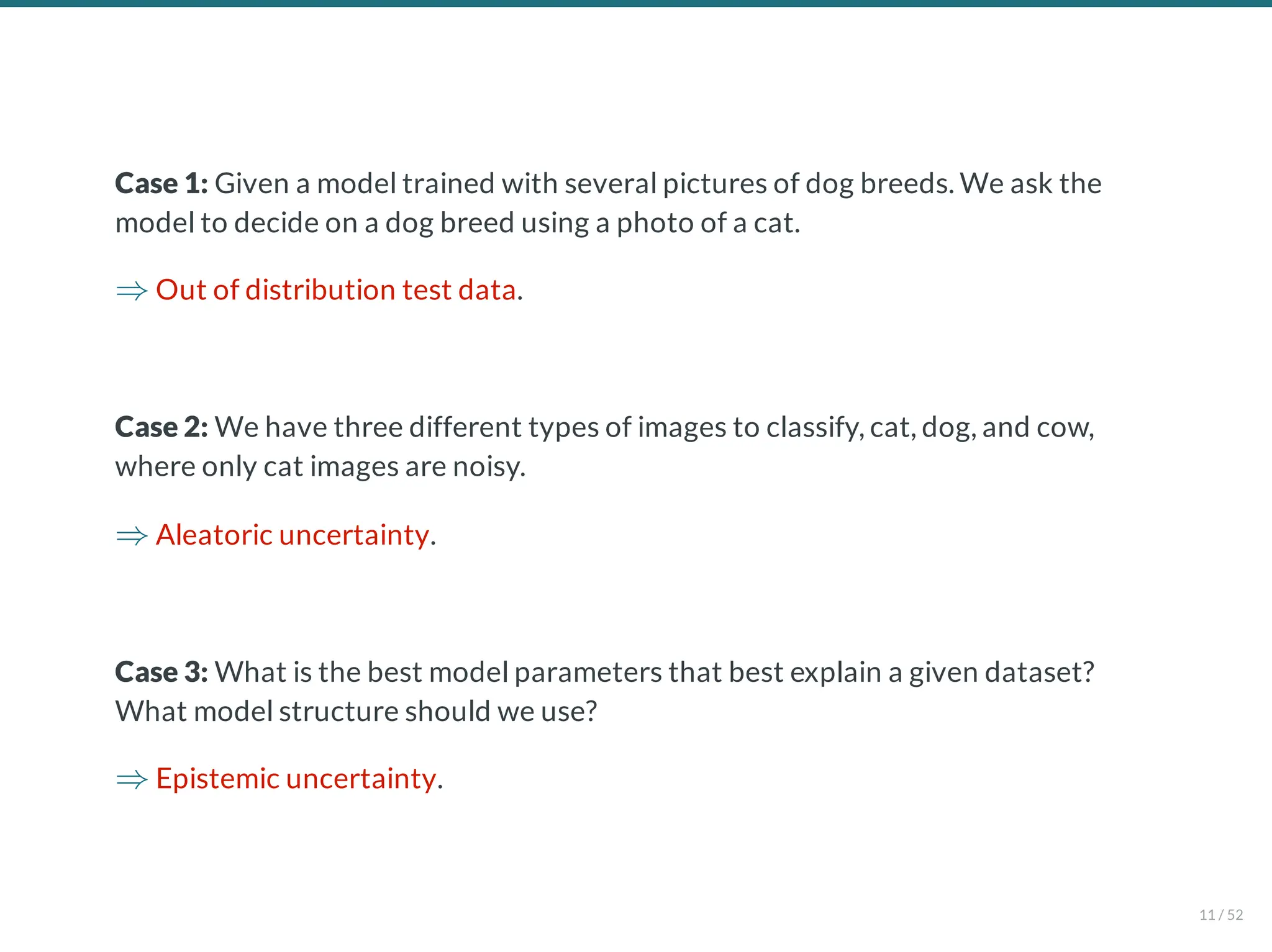 Case 1: Given a model trained with several pictures of dog breeds. We ask the
model to decide on a dog breed using a photo of a cat.
Out of distribution test data.
Case 2: We have three different types of images to classify, cat, dog, and cow,
where only cat images are noisy.
Aleatoric uncertainty.
Case 3: What is the best model parameters that best explain a given dataset?
What model structure should we use?
Epistemic uncertainty.
⇒
⇒
⇒
11 / 52
 