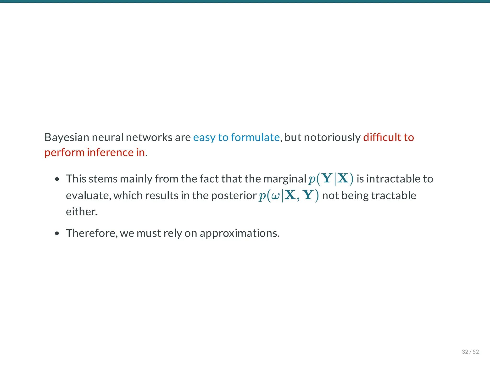 Bayesian neural networks are easy to formulate, but notoriously dif cult to
perform inference in.
This stems mainly from the fact that the marginal is intractable to
evaluate, which results in the posterior not being tractable
either.
Therefore, we must rely on approximations.
p(Y∣X)
p(ω∣X, Y)
32 / 52
 