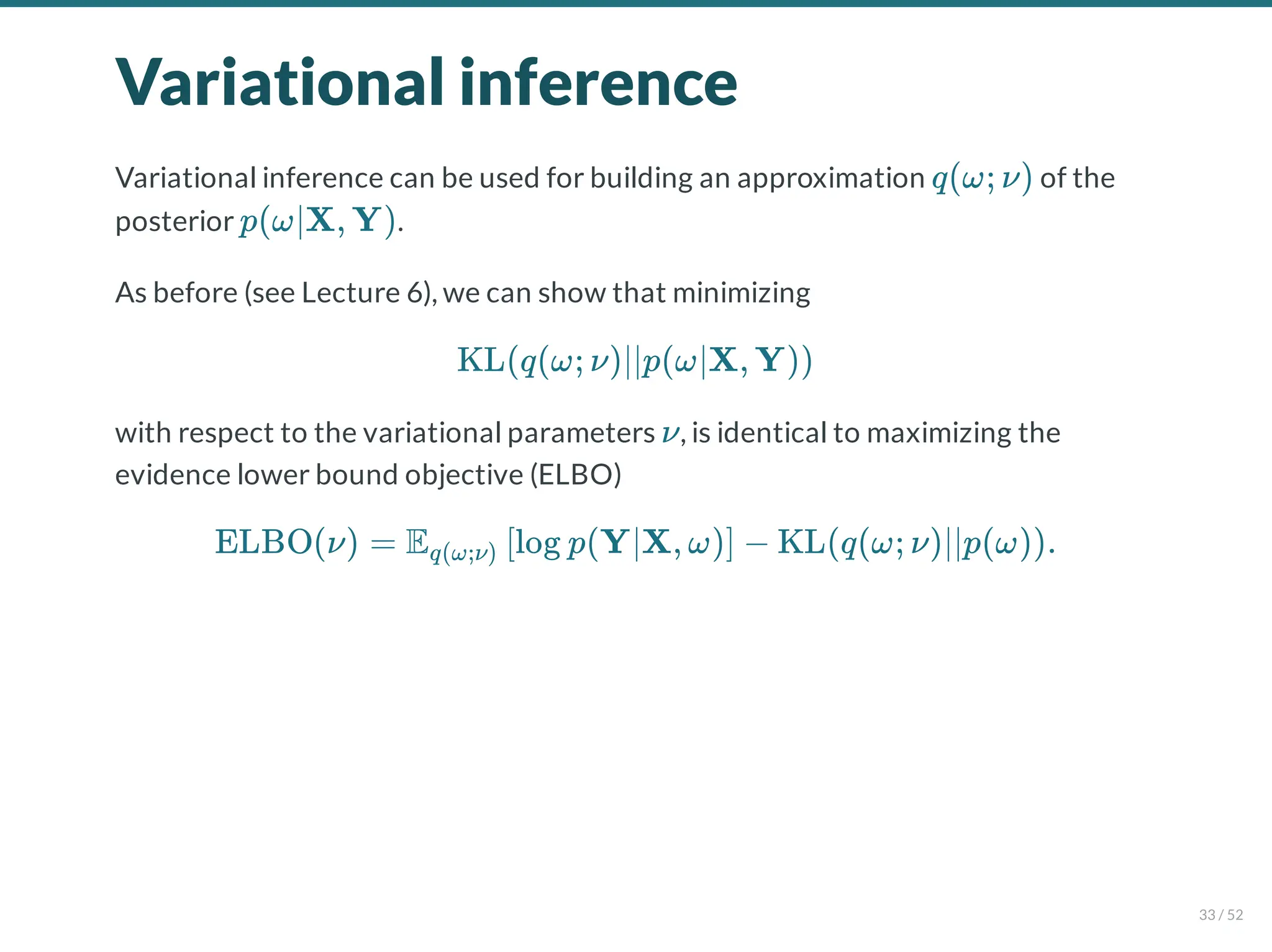 Variational inference
Variational inference can be used for building an approximation of the
posterior .
As before (see Lecture 6), we can show that minimizing
with respect to the variational parameters , is identical to maximizing the
evidence lower bound objective (ELBO)
q(ω; ν)
p(ω∣X, Y)
KL(q(ω; ν)∣∣p(ω∣X, Y))
ν
ELBO(ν) = E log p(Y∣X, ω) − KL(q(ω; ν)∣∣p(ω)).
q(ω;ν) [ ]
33 / 52
 
