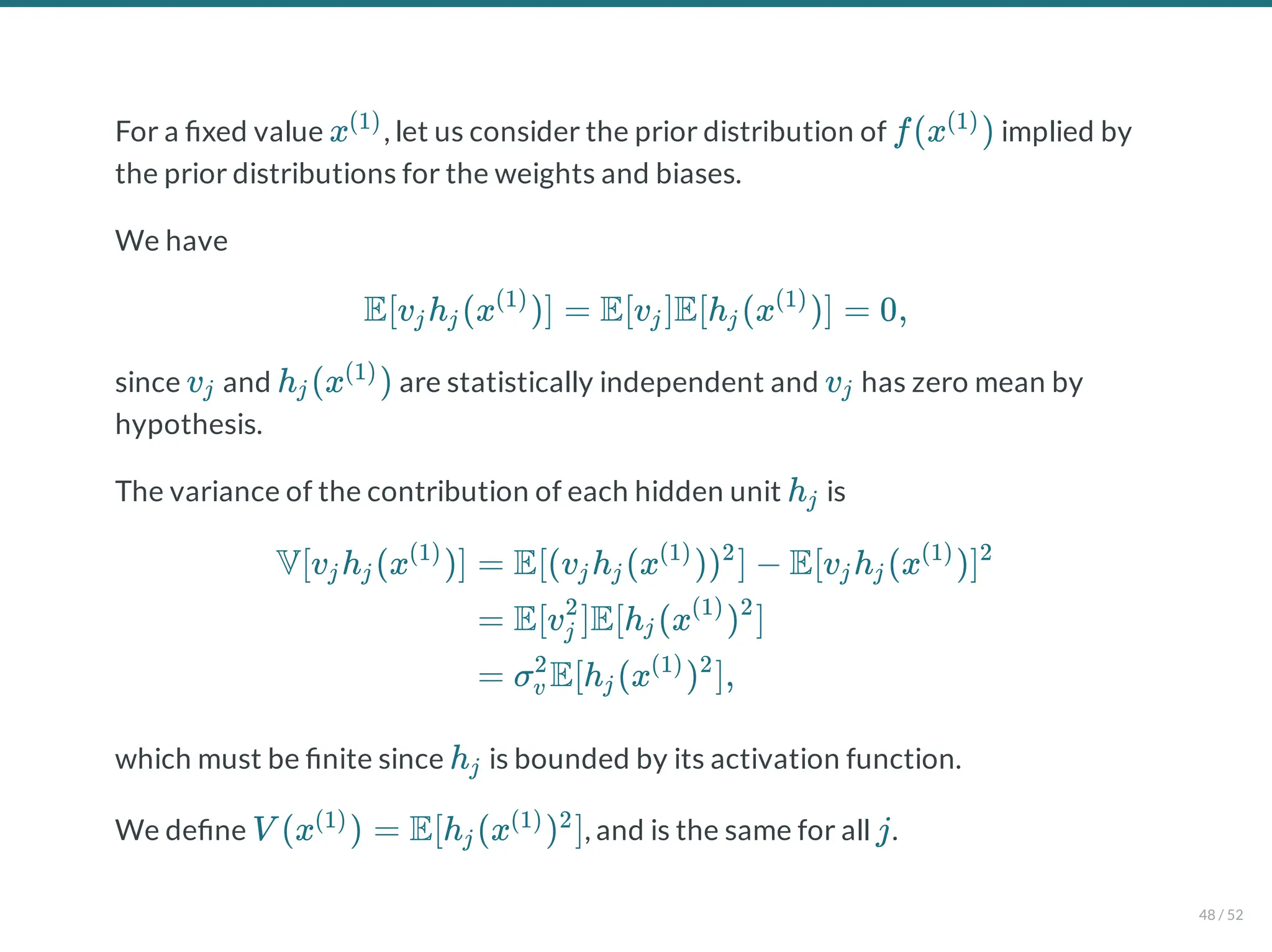 For a xed value , let us consider the prior distribution of implied by
the prior distributions for the weights and biases.
We have
since and are statistically independent and has zero mean by
hypothesis.
The variance of the contribution of each hidden unit is
which must be nite since is bounded by its activation function.
We de ne , and is the same for all .
x(1)
f(x )
(1)
E[v h (x )] = E[v ]E[h (x )] = 0,
j j
(1)
j j
(1)
vj h (x )
j
(1)
vj
hj
V[v h (x )]
j j
(1)
= E[(v h (x )) ] − E[v h (x )]
j j
(1) 2
j j
(1) 2
= E[v ]E[h (x ) ]
j
2
j
(1) 2
= σ E[h (x ) ],
v
2
j
(1) 2
hj
V (x ) = E[h (x ) ]
(1)
j
(1) 2
j
48 / 52
 