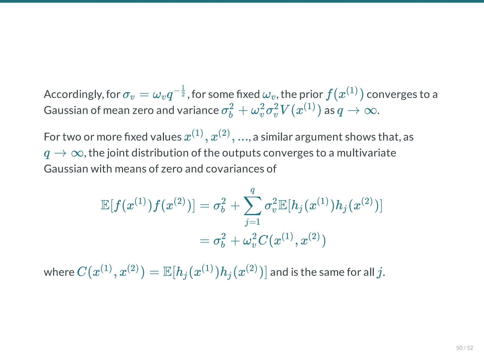 Accordingly, for , for some xed , the prior converges to a
Gaussian of mean zero and variance as .
For two or more xed values , a similar argument shows that, as
, the joint distribution of the outputs converges to a multivariate
Gaussian with means of zero and covariances of
where and is the same for all .
σ = ω q
v v
−2
1
ωv f(x )
(1)
σ + ω σ V (x )
b
2
v
2
v
2 (1)
q → ∞
x , x , ...
(1) (2)
q → ∞
E[f(x )f(x )]
(1) (2)
= σ + σ E[h (x )h (x )]
b
2
j=1
∑
q
v
2
j
(1)
j
(2)
= σ + ω C(x , x )
b
2
v
2 (1) (2)
C(x , x ) = E[h (x )h (x )]
(1) (2)
j
(1)
j
(2)
j
50 / 52
 