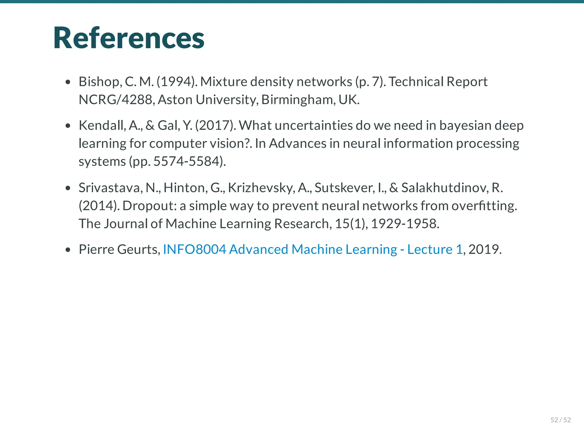 References
Bishop, C. M. (1994). Mixture density networks (p. 7). Technical Report
NCRG/4288, Aston University, Birmingham, UK.
Kendall, A., & Gal, Y. (2017). What uncertainties do we need in bayesian deep
learning for computer vision?. In Advances in neural information processing
systems (pp. 5574-5584).
Srivastava, N., Hinton, G., Krizhevsky, A., Sutskever, I., & Salakhutdinov, R.
(2014). Dropout: a simple way to prevent neural networks from over tting.
The Journal of Machine Learning Research, 15(1), 1929-1958.
Pierre Geurts, INFO8004 Advanced Machine Learning - Lecture 1, 2019.
52 / 52
 
