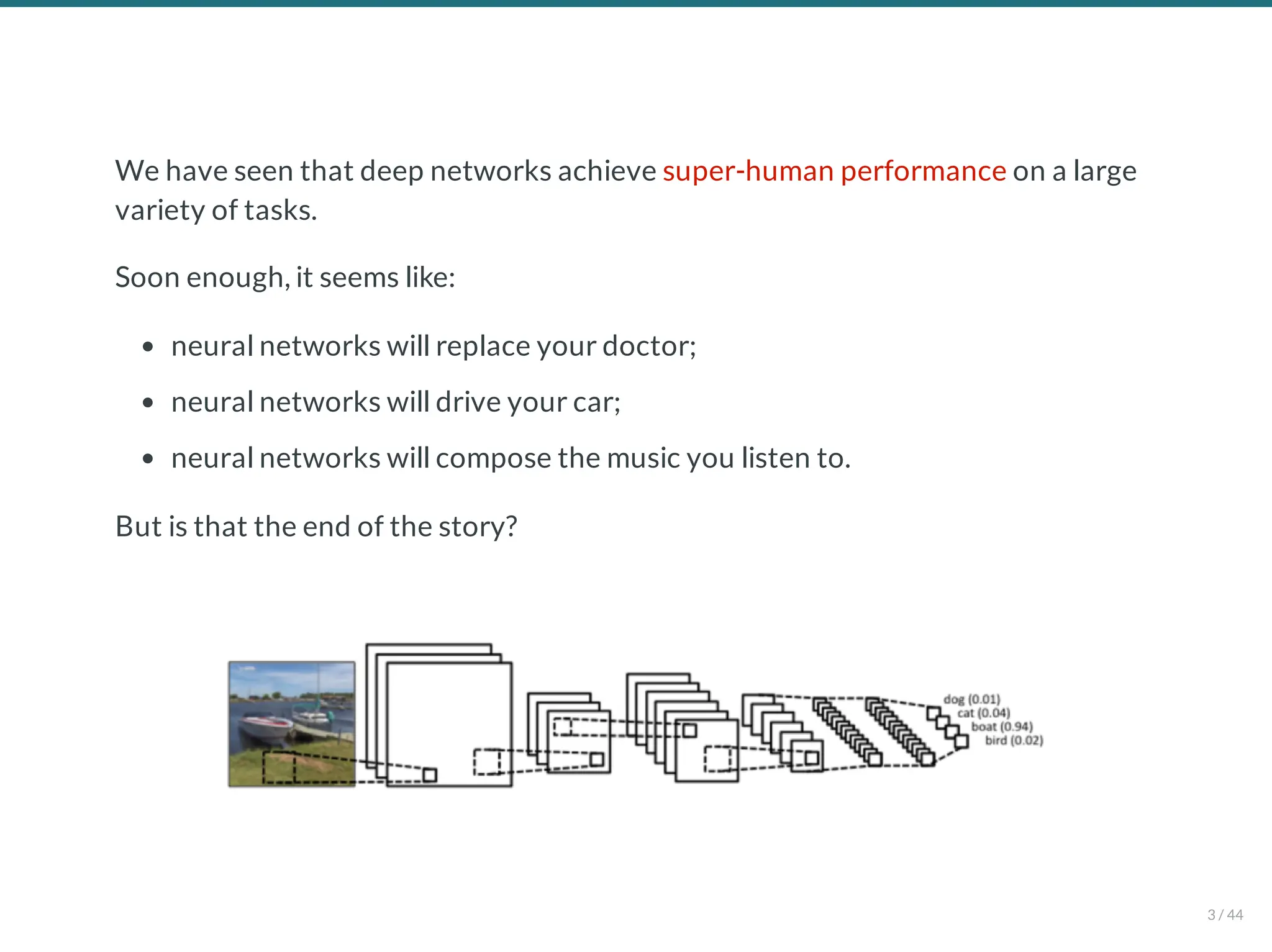 We have seen that deep networks achieve super-human performance on a large
variety of tasks.
Soon enough, it seems like:
neural networks will replace your doctor;
neural networks will drive your car;
neural networks will compose the music you listen to.
But is that the end of the story?
3 / 44
 