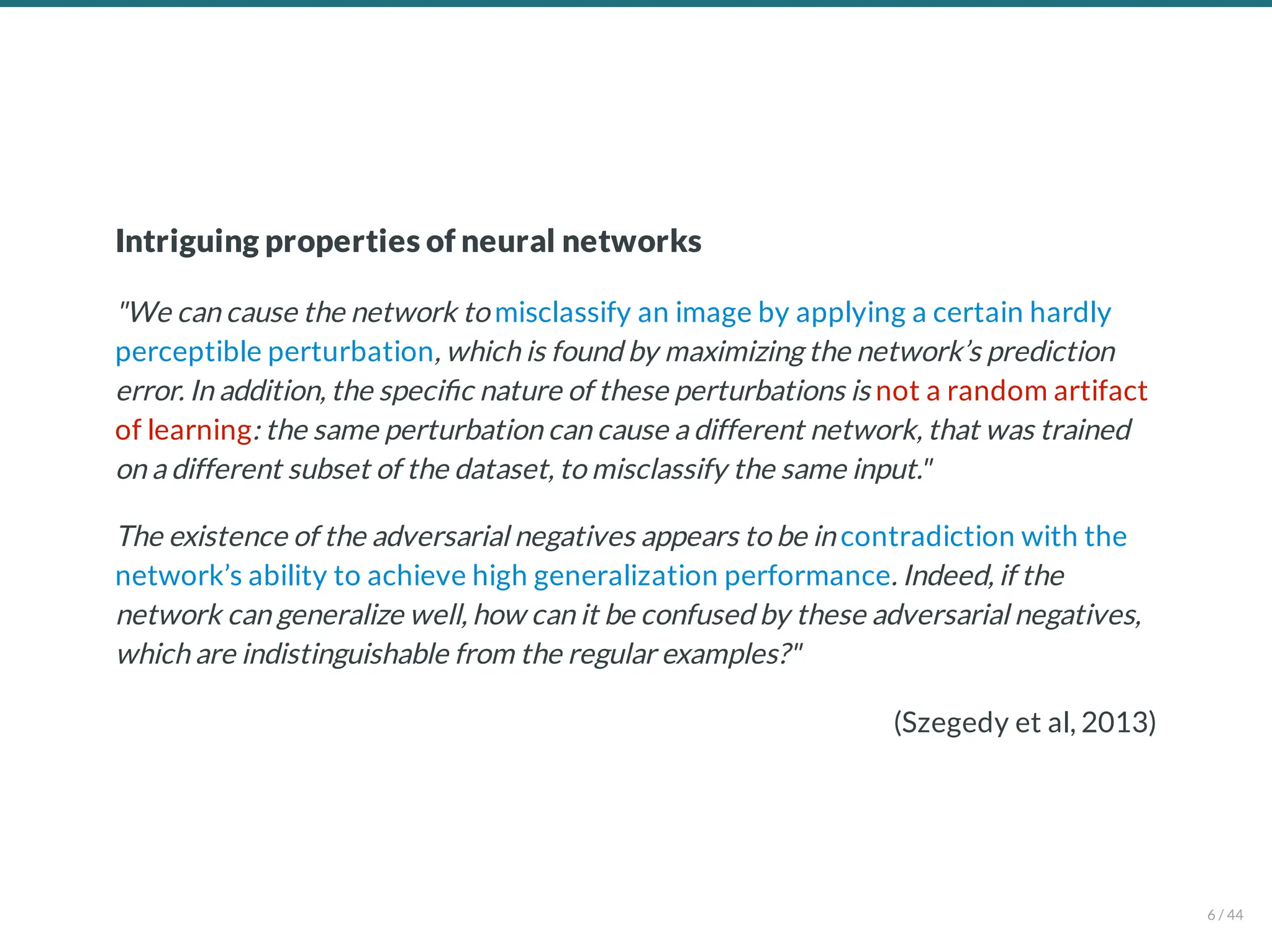 (Szegedy et al, 2013)
Intriguing properties of neural networks
"We can cause the network to misclassify an image by applying a certain hardly
perceptible perturbation, which is found by maximizing the network’s prediction
error. In addition, the speci c nature of these perturbations is not a random artifact
of learning: the same perturbation can cause a different network, that was trained
on a different subset of the dataset, to misclassify the same input."
The existence of the adversarial negatives appears to be in contradiction with the
network’s ability to achieve high generalization performance. Indeed, if the
network can generalize well, how can it be confused by these adversarial negatives,
which are indistinguishable from the regular examples?"
6 / 44
 