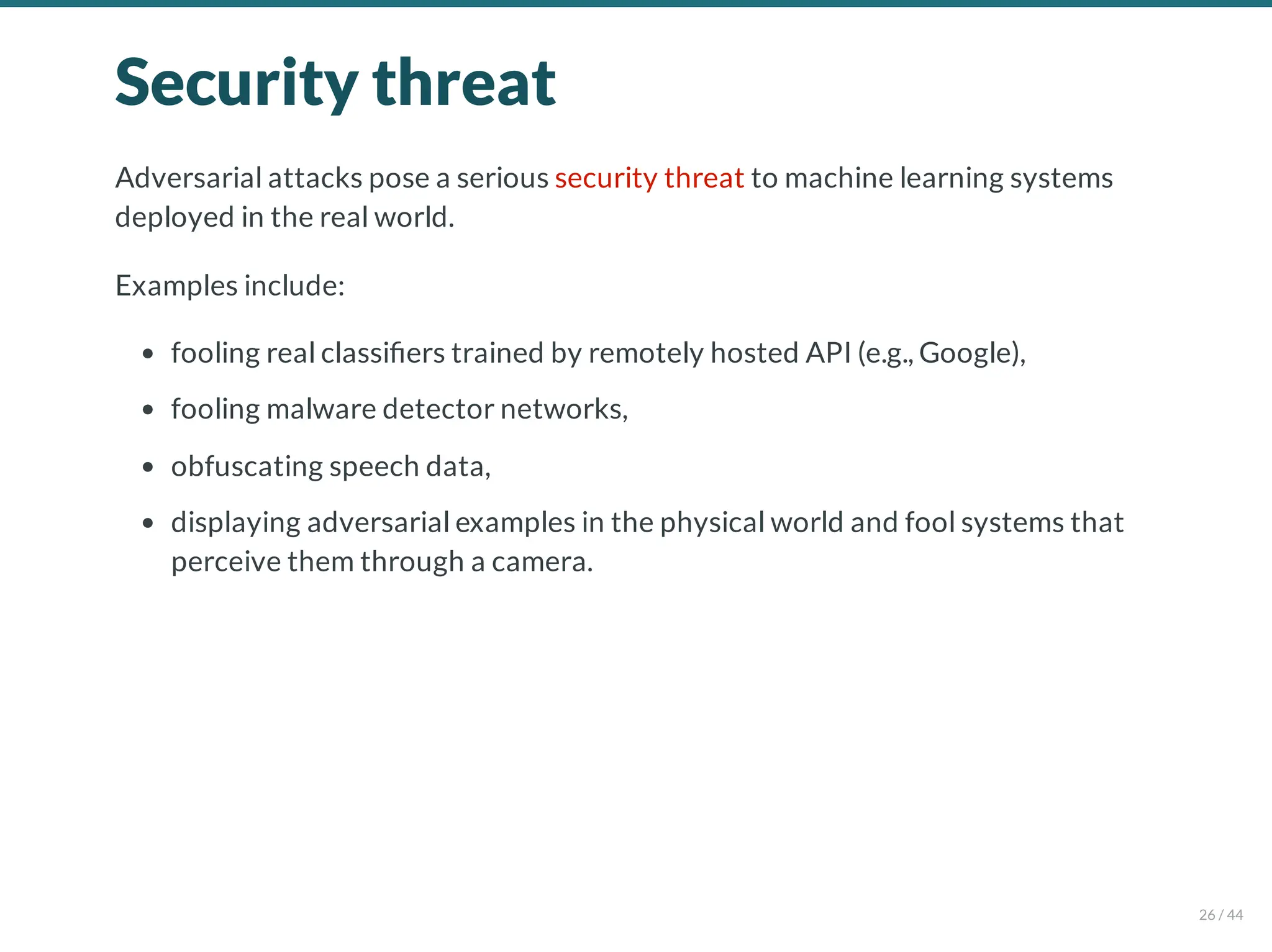 Security threat
Adversarial attacks pose a serious security threat to machine learning systems
deployed in the real world.
Examples include:
fooling real classi ers trained by remotely hosted API (e.g., Google),
fooling malware detector networks,
obfuscating speech data,
displaying adversarial examples in the physical world and fool systems that
perceive them through a camera.
26 / 44
 