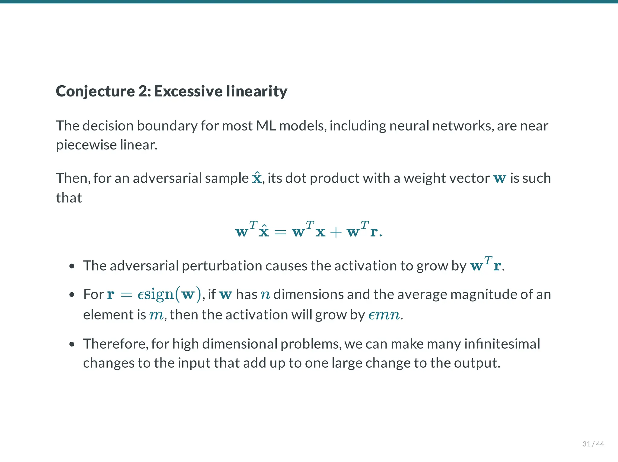 Conjecture 2: Excessive linearity
The decision boundary for most ML models, including neural networks, are near
piecewise linear.
Then, for an adversarial sample , its dot product with a weight vector is such
that
The adversarial perturbation causes the activation to grow by .
For , if has dimensions and the average magnitude of an
element is , then the activation will grow by .
Therefore, for high dimensional problems, we can make many in nitesimal
changes to the input that add up to one large change to the output.
x
^ w
w = w x + w r.
T
x
^ T T
w r
T
r = ϵsign(w) w n
m ϵmn
31 / 44
 