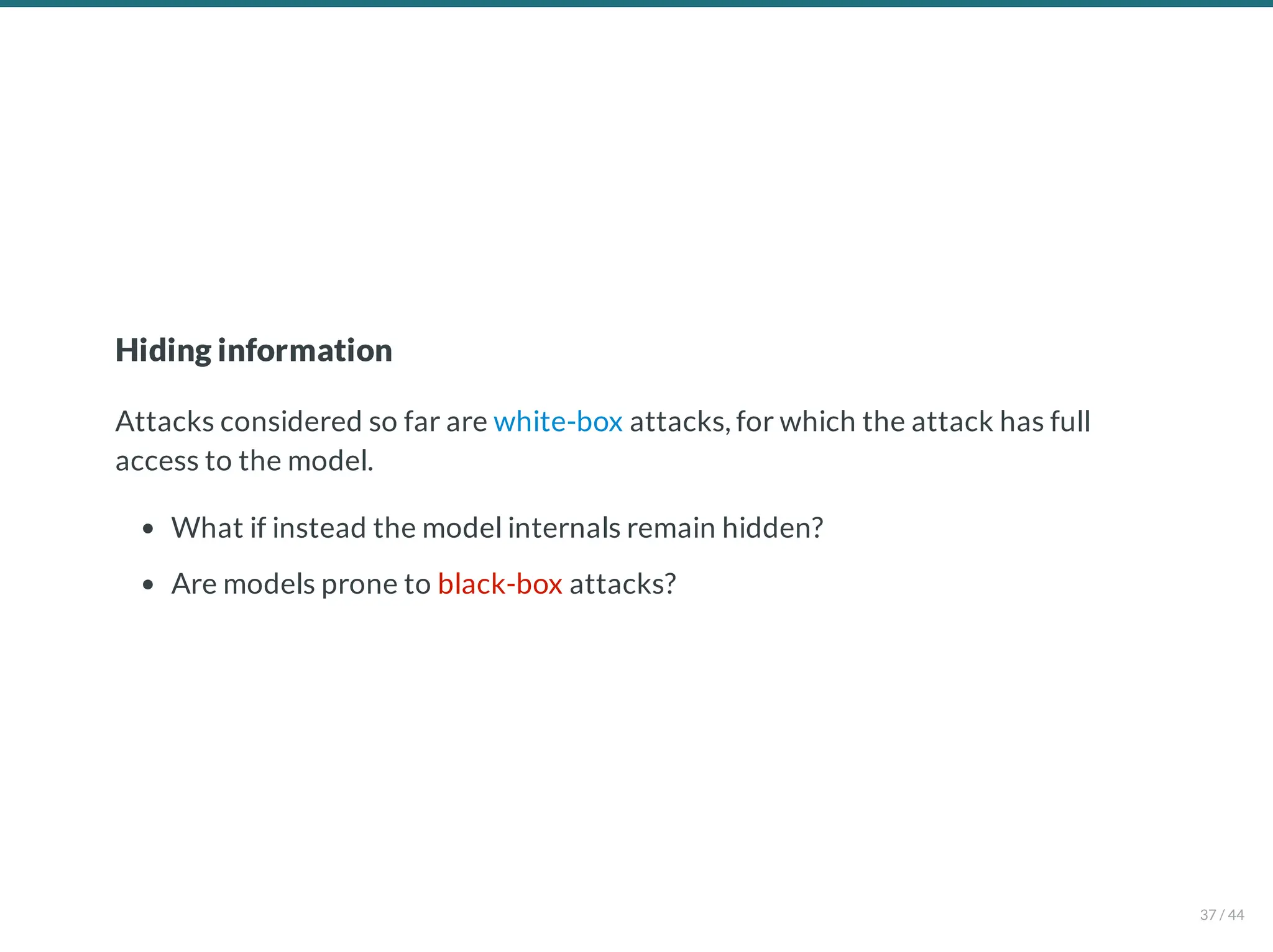 Hiding information
Attacks considered so far are white-box attacks, for which the attack has full
access to the model.
What if instead the model internals remain hidden?
Are models prone to black-box attacks?
37 / 44
 